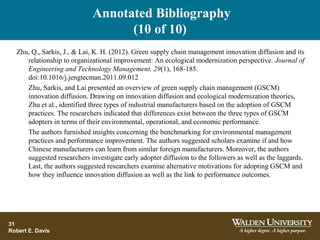 Annotated Bibliography
(10 of 10)
31
Robert E. Davis
Zhu, Q., Sarkis, J., & Lai, K. H. (2012). Green supply chain management innovation diffusion and its
relationship to organizational improvement: An ecological modernization perspective. Journal of
Engineering and Technology Management, 29(1), 168-185.
doi:10.1016/j.jengtecman.2011.09.012
Zhu, Sarkis, and Lai presented an overview of green supply chain management (GSCM)
innovation diffusion. Drawing on innovation diffusion and ecological modernization theories,
Zhu et al., identified three types of industrial manufacturers based on the adoption of GSCM
practices. The researchers indicated that differences exist between the three types of GSCM
adopters in terms of their environmental, operational, and economic performance.
The authors furnished insights concerning the benchmarking for environmental management
practices and performance improvement. The authors suggested scholars examine if and how
Chinese manufacturers can learn from similar foreign manufacturers. Moreover, the authors
suggested researchers investigate early adopter diffusion to the followers as well as the laggards.
Last, the authors suggested researchers examine alternative motivations for adopting GSCM and
how they influence innovation diffusion as well as the link to performance outcomes.
 