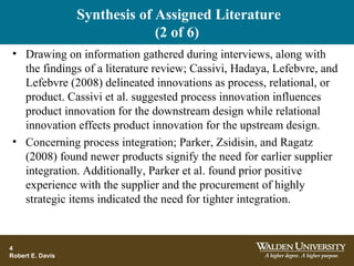 Synthesis of Assigned Literature
(2 of 6)
• Drawing on information gathered during interviews, along with
the findings of a literature review; Cassivi, Hadaya, Lefebvre, and
Lefebvre (2008) delineated innovations as process, relational, or
product. Cassivi et al. suggested process innovation influences
product innovation for the downstream design while relational
innovation effects product innovation for the upstream design.
• Concerning process integration; Parker, Zsidisin, and Ragatz
(2008) found newer products signify the need for earlier supplier
integration. Additionally, Parker et al. found prior positive
experience with the supplier and the procurement of highly
strategic items indicated the need for tighter integration.
4
Robert E. Davis
 