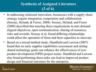 Synthesis of Assigned Literature
(3 of 6)
• In addressing relational innovation, businesses with a supply chain
strategy require integration, cooperation and collaboration
(Soosay, Hyland, & Ferrer, 2008). Soosay, Hyland, and Ferrer
(2008) described that meeting these requirements in turn demand
aligned objectives, open communication, sharing of resources,
risks and rewards. Soosay et al. found differing relationships
could affect the operation of firms and their capacities to innovate.
• Based on a mixed method study, Handfield and Lawson (2007)
found that an early supplier capabilities assessment and setting
shared technology goals can enhance the effectiveness of new
product development (NPD) project teams. Handfield and Lawson
also found performing these tasks can lead to improved product
design and financial outcomes for the enterprise.
5
Robert E. Davis
 