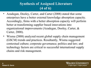 Synthesis of Assigned Literature
(4 of 6)
• Azadegan, Dooley, Carter, and Carter (2008) stated that some
enterprises have a better external knowledge absorption capacity.
Accordingly, firms with a better absorption capacity will perform
better at transforming supplier based innovations into
organizational improvements (Azadegan, Dooley, Carter, &
Carter, 2008).
• Wisma (2008) analyzed recent global supply chain management
(GSCM) trends and practices. Resultantly, Wisma suggested
contextual culture; corporate governance; politics and law; and
technology factors are critical to successful international supply
chains and risk management.
6
Robert E. Davis
 