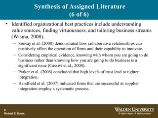 Synthesis of Assigned Literature
(6 of 6)
• Identified organizational best practices include understanding
value sources, finding virtuousness, and tailoring business streams
(Wisma, 2008).
– Soosay et al. (2008) demonstrated how collaborative relationships can
positively affect the operation of firms and their capability to innovate.
– Considering empirical evidence, knowing with whom you are going to do
business rather than knowing how you are going to do business is a
significant issue (Cassivi et al., 2008).
– Parker et al. (2008) concluded that high levels of trust lead to tighter
integration.
– Handfield et al. (2007) indicated firms that are successful at supplier
integration employ a systematic process.
8
Robert E. Davis
 