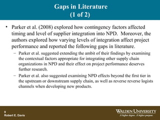 Gaps in Literature
(1 of 2)
• Parker et al. (2008) explored how contingency factors affected
timing and level of supplier integration into NPD. Moreover, the
authors explored how varying levels of integration affect project
performance and reported the following gaps in literature.
– Parker et al. suggested extending the ambit of their findings by examining
the contextual factors appropriate for integrating other supply chain
organizations in NPD and their effect on project performance deserves
further research.
– Parker et al. also suggested examining NPD effects beyond the first tier in
the upstream or downstream supply chain, as well as reverse reverse logists
channels when developing new products.
9
Robert E. Davis
 