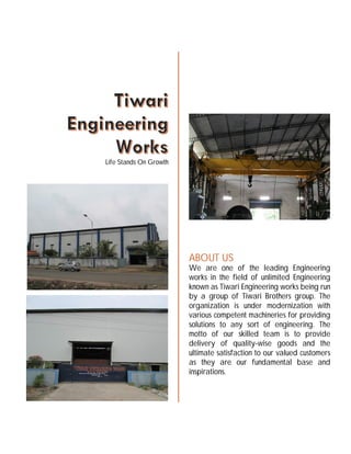 Highlights
Tiwari Engineering Works mainly works in two fields, i.e. 1. Machining, 2. Fabrication and
3.Projects. Following are the major highlights of both of the fields.
 Machining
o Total 32000 sq. ft. of machine shop
o Two cranes with 30 MT of capacity
o We have following major groups of machines
 Plano millers
 Planner
 Horizontal boring machines
 Floor type boring machine with turn table
 Radial drilling machine
 Vertical turning lathe
 Shearing machine
 Hydraulic press
 Hacksaw
 Band saw
 Shaping machine
 Lathes
o We also have various types of measuring instruments.
 Vernier Caliper
 External micrometer
 External caliper
 Internal micrometer
 Bore gauge
 Height gauge
 Electronic Vernier
 Fabrication
o Cranes of 100MT capacities
o Workshop of 80000 sq. ft.
o We have following machinery for fabrication work
 Rolling machine
 Mig welding machines
 Arc welding machines
 Rectifiers
 Oven
 Pug gas cutting machine
 5 MT hydra
Life Stands On Growth
ABOUT US
We are one of the leading Engineering
works in the field of unlimited Engineering
known as Tiwari Engineering works being run
by a group of Tiwari Brothers group. The
organization is under modernization with
various competent machineries for providing
solutions to any sort of engineering. The
motto of our skilled team is to provide
delivery of quality-wise goods and the
ultimate satisfaction to our valued customers
as they are our fundamental base and
inspirations.
 