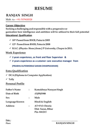 RESUME
Mob. No- +91-7079450528
Career Objective
Seeking a challenging and responsible with a progressive or
ganization here intelligence and ambition will be utilized to their full potential
Educational Qualification
 10th Passed from BSEB, Patnain 2005
 12th Passed from BSEB, Patnain 2008
 B.S.C. (Physics Hons.)from J P University, Chapra in 2011.
Work Experience
 2 years experience, as front and floor Superviser &
 2 years experience as a cutomer care executive manager from
(PRABHUAUTOMOBILESARAN CHHAPRABIHAR)
Extra Qualification
 DCA (Diploma in ComputerApplication)
 Tally
Personal Profile
Father’sName : Kamakheya NarayanSingh
Date of Birth :15/09/1988
Sex : Male
LanguageKnown Hindi& English
Address : AT+P.O-Deoria
Dist- Saran, Bihar
Pin- 841213
Date : ___________________________
Place: RANJAN SINGH
RANJAN SINGH
 