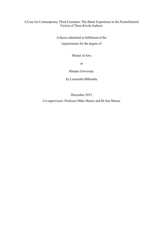 A Case for Contemporary Third Literature: The Black Experience in the Postmillennial
Fiction of Three Kwela Authors
A thesis submitted in fulfilment of the
requirements for the degree of
Master of Arts
at
Rhodes University
by Lumumba Mthembu
December 2015
Co-supervisors: Professor Mike Marais and Dr Sue Marais
 