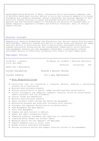 making Negotiating Attention to detail Influencing skills multitasking competent user
of MS-Office (Word Excel Outlook) Ability to act on own initiative Capable of following
procedures and systematic processes. Having a methodical and accurate approach to work
activities finding solutions to issues and problems Positive attitude, energetic
approach and self-motivated Capable of influencing the opinions of customers Able to
handle complaints, aggressive customers and difficult situations. Skill of official
reports writing.
Personal Strength
Adaptability, Honestly Hardworking, and Flexibility Fast decision making Self-motivated
Self-confident, dedication towards work Ability to handle stress and pressure and remain
calm with ability to prioritize Can work in multicultural environment Polite and
pleasant personality Strong written and interpersonal communication skills Excellent
team management resource and time management Comfortable in performance oriented
environment Ability to effectively collaborate with others to reach common goals.
Employment History
16/08/2013 - Present: Al Mazyan for Ornament & Moroccan Decoration
U.A.E, Abu Dhabi
Technical Contracting EST
Sabaco Gas & Maintenance
Current Designation Finance & Account Officer
Current Industry Oil & Gas, Maintenance
 Main Responsibilities
 Controlling over all accounting & financial matters, handling & maintaining
accounts up to finalization
 Maintain bank borrowing schedule
 Perform reconciliation of general ledger accounts and bank reconciliation
 Collect information and summarize company’s financial status by using balance
sheets and profit and loss statements
 Control income and expenditure
 Maintain bank borrowing schedule
 Check customers credit ratings and advise the management
 Maintaining purchase and sales book including stock register.
 Customers and suppliers Reconciliation on monthly basis.
 Cash Management and Bank deposit.
 Petty Cash Management
 Prepare and send invoices to debtors.
 Export and Import Documentary Credit.
 Preparing Financial statements and reporting on a monthly basis
 Preparing Annual Budget and Forecast Report
 Managing Payroll for the Company’s 100 Employees
 Compare budgeted costs to actual costs
 Manage accounts receivable and payable
 Analyze accounting options and suggest financial actions to the management
 
