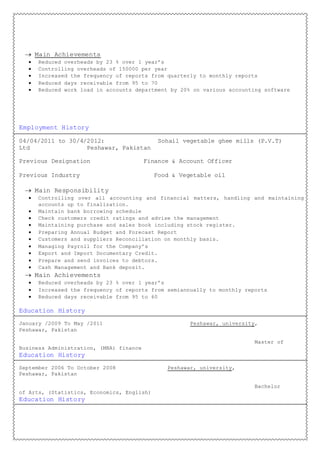  Main Achievements
 Reduced overheads by 23 % over 1 year’s
 Controlling overheads of 150000 per year
 Increased the frequency of reports from quarterly to monthly reports
 Reduced days receivable from 95 to 70
 Reduced work load in accounts department by 20% on various accounting software
Employment History
04/04/2011 to 30/4/2012: Sohail vegetable ghee mills (P.V.T)
Ltd Peshawar, Pakistan
Previous Designation Finance & Account Officer
Previous Industry Food & Vegetable oil
 Main Responsibility
 Controlling over all accounting and financial matters, handling and maintaining
accounts up to finalization.
 Maintain bank borrowing schedule
 Check customers credit ratings and advise the management
 Maintaining purchase and sales book including stock register.
 Preparing Annual Budget and Forecast Report
 Customers and suppliers Reconciliation on monthly basis.
 Managing Payroll for the Company’s
 Export and Import Documentary Credit.
 Prepare and send invoices to debtors.
 Cash Management and Bank deposit.
 Main Achievements
 Reduced overheads by 23 % over 1 year’s
 Increased the frequency of reports from semiannually to monthly reports
 Reduced days receivable from 95 to 60
Education History
January /2009 To May /2011 Peshawar, university,
Peshawar, Pakistan
Master of
Business Administration, (MBA) finance
Education History
September 2006 To October 2008 Peshawar, university,
Peshawar, Pakistan
Bachelor
of Arts, (Statistics, Economics, English)
Education History
 