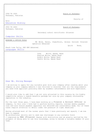 2004 TO 2005 Board of Peshawar,
Peshawar, Pakistan
Faculty of
Arts
Education History
2002 TO 2003 Board of Peshawar,
Peshawar, Pakistan
Secondary school certificate (Science)
Computer Skills
WINDOWS & OFFICE TOOLS
MS Word, Excel, PowerPoint, Access Outlook Internet
operation Advanced
Quick Book,
Peach tree Tally, SAP ERP Advanced
Languages Skills
Urdu Write, Speak, Read
English Write, Speak Read
Arabic Write, Speak Read
Pashto Write, Speak Read
Dear Mr. Hiring Manager
I am writing to apply for any suitable post with your company after reading about your
company on your company website I was thrilled to discover that all the requirements
you need from applicant precisely meet my academic achievements and work experience.
I would also like to add that I am not only attracted to this vacancy by its highly
competitive salary & superb benefits package but also by your company outstanding
reputation in the industry.
For the last three year, I have been working as a Finance & Account Officer in
company. In this role I have had to perform monthly reports, oversee weekly payment
runs and also ensure payment approvals are obtained and installments made. All of these
tasks require attention to detail under the pressure of tight deadlines
Having attained most of the career goals that I have previously set myself, I am now
keen to expand
My professional ability and to seek new challenges in any suitable field
I completed my MBA (Finance) Degree with distinction and am greatly excited by the
prospect of being able to use this knowledge, along to become a valuable member of your
team.
 