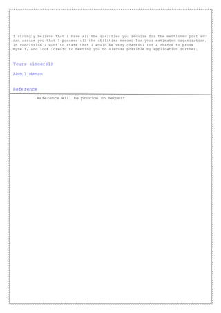 I strongly believe that I have all the qualities you require for the mentioned post and
can assure you that I possess all the abilities needed for your estimated organization.
In conclusion I want to state that I would be very grateful for a chance to prove
myself, and look forward to meeting you to discuss possible my application further.
Yours sincerely
Abdul Manan
Reference
Reference will be provide on request
 