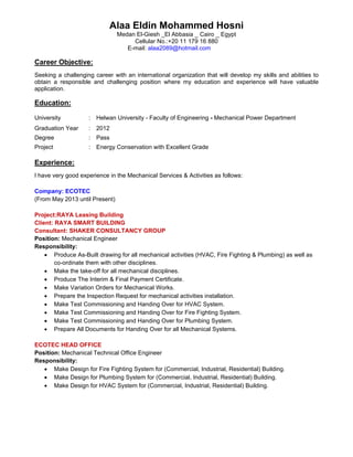 Alaa Eldin Mohammed Hosni
Medan El-Giesh _El Abbasia _ Cairo _ Egypt
Cellular No.:+20 11 179 16 880
E-mail: alaa2089@hotmail.com
Career Objective:
Seeking a challenging career with an international organization that will develop my skills and abilities to
obtain a responsible and challenging position where my education and experience will have valuable
application.
Education:
University : Helwan University - Faculty of Engineering - Mechanical Power Department
Graduation Year : 2012
Degree : Pass
Project : Energy Conservation with Excellent Grade
Experience:
I have very good experience in the Mechanical Services & Activities as follows:
Company: ECOTEC
(From May 2013 until Present)
Project:RAYA Leasing Building
Client: RAYA SMART BUILDING
Consultant: SHAKER CONSULTANCY GROUP
Position: Mechanical Engineer
Responsibility:
 Produce As-Built drawing for all mechanical activities (HVAC, Fire Fighting & Plumbing) as well as
co-ordinate them with other disciplines.
 Make the take-off for all mechanical disciplines.
 Produce The Interim & Final Payment Certificate.
 Make Variation Orders for Mechanical Works.
 Prepare the Inspection Request for mechanical activities installation.
 Make Test Commissioning and Handing Over for HVAC System.
 Make Test Commissioning and Handing Over for Fire Fighting System.
 Make Test Commissioning and Handing Over for Plumbing System.
 Prepare All Documents for Handing Over for all Mechanical Systems.
ECOTEC HEAD OFFICE
Position: Mechanical Technical Office Engineer
Responsibility:
 Make Design for Fire Fighting System for (Commercial, Industrial, Residential) Building.
 Make Design for Plumbing System for (Commercial, Industrial, Residential) Building.
 Make Design for HVAC System for (Commercial, Industrial, Residential) Building.
 