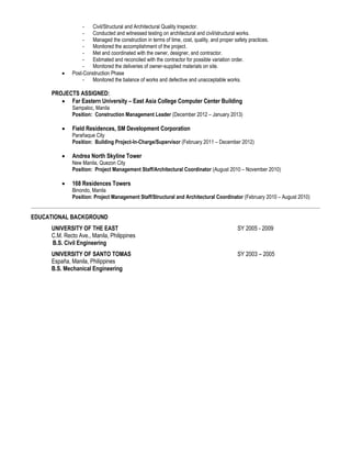 - Civil/Structural and Architectural Quality Inspector.
- Conducted and witnessed testing on architectural and civil/structural works.
- Managed the construction in terms of time, cost, quality, and proper safety practices.
- Monitored the accomplishment of the project.
- Met and coordinated with the owner, designer, and contractor.
- Estimated and reconciled with the contractor for possible variation order.
- Monitored the deliveries of owner-supplied materials on site.
 Post-Construction Phase
- Monitored the balance of works and defective and unacceptable works.
PROJECTS ASSIGNED:
 Far Eastern University – East Asia College Computer Center Building
Sampaloc, Manila
Position: Construction Management Leader (December 2012 – January 2013)
 Field Residences, SM Development Corporation
Parañaque City
Position: Building Project-In-Charge/Supervisor (February 2011 – December 2012)
 Andrea North Skyline Tower
New Manila, Quezon City
Position: Project Management Staff/Architectural Coordinator (August 2010 – November 2010)
 168 Residences Towers
Binondo, Manila
Position: Project Management Staff/Structural and Architectural Coordinator (February 2010 – August 2010)
EDUCATIONAL BACKGROUND
UNIVERSITY OF THE EAST SY 2005 - 2009
C.M. Recto Ave., Manila, Philippines
B.S. Civil Engineering
UNIVERSITY OF SANTO TOMAS SY 2003 – 2005
España, Manila, Philippines
B.S. Mechanical Engineering
 