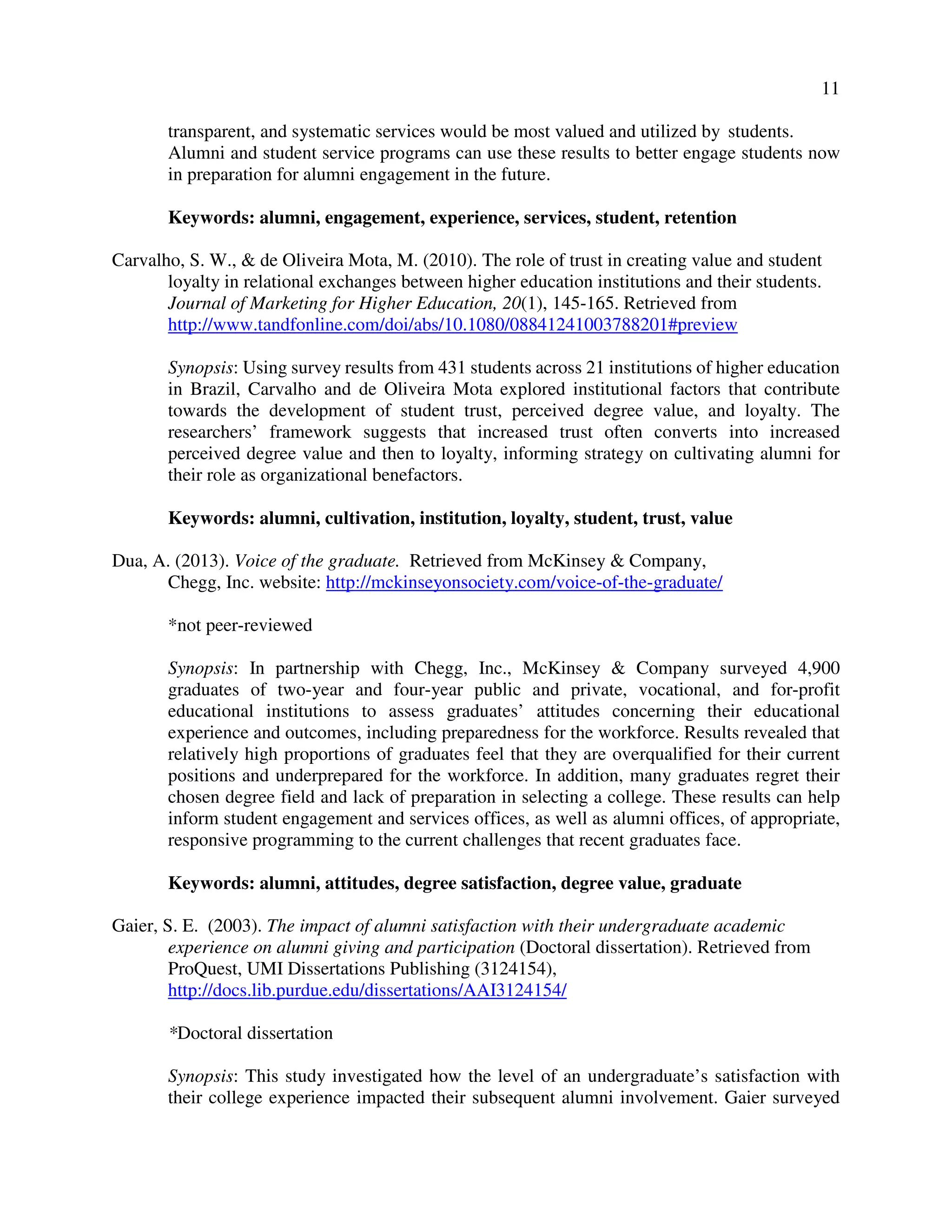 11
transparent, and systematic services would be most valued and utilized by students.
Alumni and student service programs can use these results to better engage students now
in preparation for alumni engagement in the future.
Keywords: alumni, engagement, experience, services, student, retention
Carvalho, S. W., & de Oliveira Mota, M. (2010). The role of trust in creating value and student
loyalty in relational exchanges between higher education institutions and their students.
Journal of Marketing for Higher Education, 20(1), 145-165. Retrieved from
http://www.tandfonline.com/doi/abs/10.1080/08841241003788201#preview
Synopsis: Using survey results from 431 students across 21 institutions of higher education
in Brazil, Carvalho and de Oliveira Mota explored institutional factors that contribute
towards the development of student trust, perceived degree value, and loyalty. The
researchers’ framework suggests that increased trust often converts into increased
perceived degree value and then to loyalty, informing strategy on cultivating alumni for
their role as organizational benefactors.
Keywords: alumni, cultivation, institution, loyalty, student, trust, value
Dua, A. (2013). Voice of the graduate. Retrieved from McKinsey & Company,
Chegg, Inc. website: http://mckinseyonsociety.com/voice-of-the-graduate/
*not peer-reviewed
Synopsis: In partnership with Chegg, Inc., McKinsey & Company surveyed 4,900
graduates of two-year and four-year public and private, vocational, and for-profit
educational institutions to assess graduates’ attitudes concerning their educational
experience and outcomes, including preparedness for the workforce. Results revealed that
relatively high proportions of graduates feel that they are overqualified for their current
positions and underprepared for the workforce. In addition, many graduates regret their
chosen degree field and lack of preparation in selecting a college. These results can help
inform student engagement and services offices, as well as alumni offices, of appropriate,
responsive programming to the current challenges that recent graduates face.
Keywords: alumni, attitudes, degree satisfaction, degree value, graduate
Gaier, S. E. (2003). The impact of alumni satisfaction with their undergraduate academic
experience on alumni giving and participation (Doctoral dissertation). Retrieved from
ProQuest, UMI Dissertations Publishing (3124154),
http://docs.lib.purdue.edu/dissertations/AAI3124154/
*Doctoral dissertation
Synopsis: This study investigated how the level of an undergraduate’s satisfaction with
their college experience impacted their subsequent alumni involvement. Gaier surveyed
 