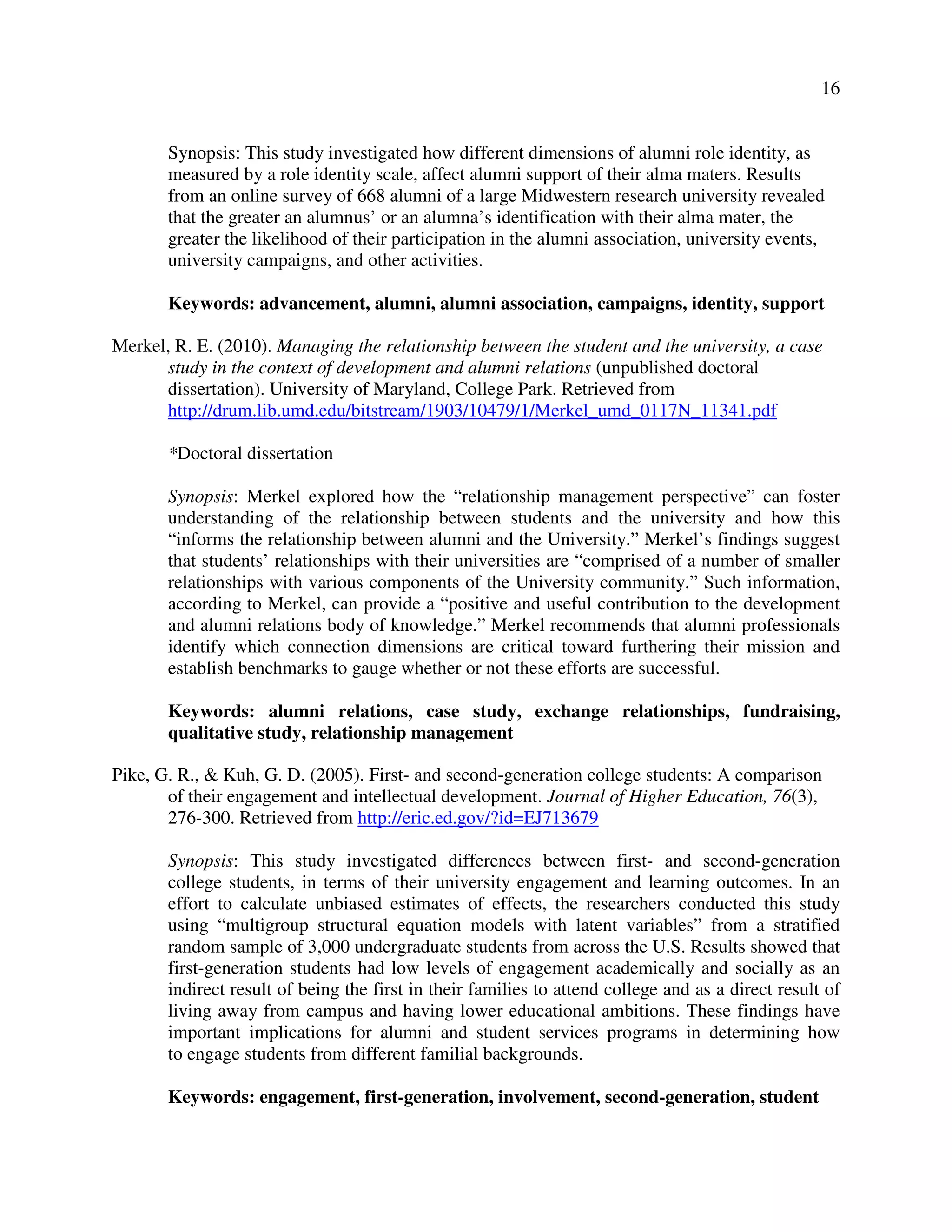 16
Synopsis: This study investigated how different dimensions of alumni role identity, as
measured by a role identity scale, affect alumni support of their alma maters. Results
from an online survey of 668 alumni of a large Midwestern research university revealed
that the greater an alumnus’ or an alumna’s identification with their alma mater, the
greater the likelihood of their participation in the alumni association, university events,
university campaigns, and other activities.
Keywords: advancement, alumni, alumni association, campaigns, identity, support
Merkel, R. E. (2010). Managing the relationship between the student and the university, a case
study in the context of development and alumni relations (unpublished doctoral
dissertation). University of Maryland, College Park. Retrieved from
http://drum.lib.umd.edu/bitstream/1903/10479/1/Merkel_umd_0117N_11341.pdf
*Doctoral dissertation
Synopsis: Merkel explored how the “relationship management perspective” can foster
understanding of the relationship between students and the university and how this
“informs the relationship between alumni and the University.” Merkel’s findings suggest
that students’ relationships with their universities are “comprised of a number of smaller
relationships with various components of the University community.” Such information,
according to Merkel, can provide a “positive and useful contribution to the development
and alumni relations body of knowledge.” Merkel recommends that alumni professionals
identify which connection dimensions are critical toward furthering their mission and
establish benchmarks to gauge whether or not these efforts are successful.
Keywords: alumni relations, case study, exchange relationships, fundraising,
qualitative study, relationship management
Pike, G. R., & Kuh, G. D. (2005). First- and second-generation college students: A comparison
of their engagement and intellectual development. Journal of Higher Education, 76(3),
276-300. Retrieved from http://eric.ed.gov/?id=EJ713679
Synopsis: This study investigated differences between first- and second-generation
college students, in terms of their university engagement and learning outcomes. In an
effort to calculate unbiased estimates of effects, the researchers conducted this study
using “multigroup structural equation models with latent variables” from a stratified
random sample of 3,000 undergraduate students from across the U.S. Results showed that
first-generation students had low levels of engagement academically and socially as an
indirect result of being the first in their families to attend college and as a direct result of
living away from campus and having lower educational ambitions. These findings have
important implications for alumni and student services programs in determining how
to engage students from different familial backgrounds.
Keywords: engagement, first-generation, involvement, second-generation, student
 