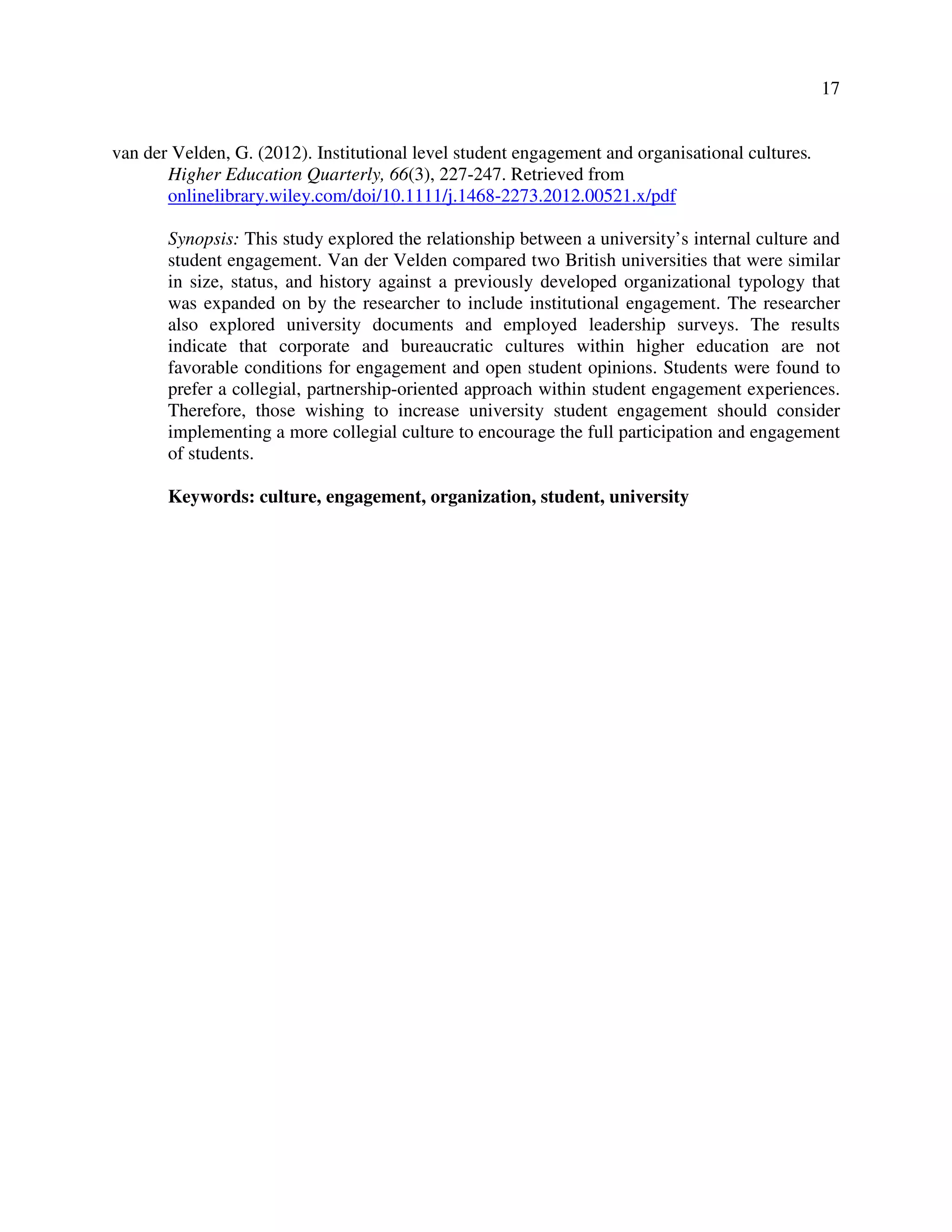 17
van der Velden, G. (2012). Institutional level student engagement and organisational cultures.
Higher Education Quarterly, 66(3), 227-247. Retrieved from
onlinelibrary.wiley.com/doi/10.1111/j.1468-2273.2012.00521.x/pdf
Synopsis: This study explored the relationship between a university’s internal culture and
student engagement. Van der Velden compared two British universities that were similar
in size, status, and history against a previously developed organizational typology that
was expanded on by the researcher to include institutional engagement. The researcher
also explored university documents and employed leadership surveys. The results
indicate that corporate and bureaucratic cultures within higher education are not
favorable conditions for engagement and open student opinions. Students were found to
prefer a collegial, partnership-oriented approach within student engagement experiences.
Therefore, those wishing to increase university student engagement should consider
implementing a more collegial culture to encourage the full participation and engagement
of students.
Keywords: culture, engagement, organization, student, university
 