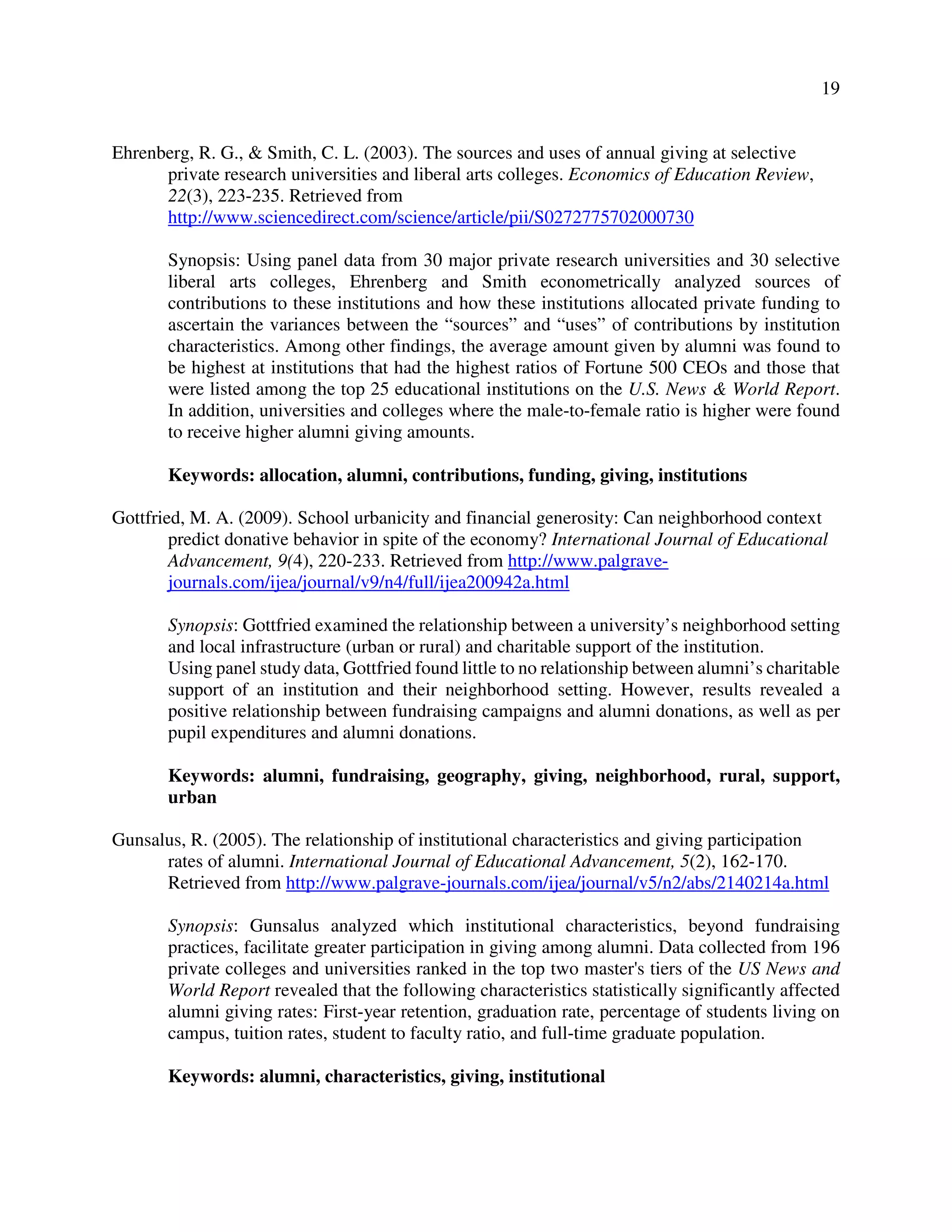 19
Ehrenberg, R. G., & Smith, C. L. (2003). The sources and uses of annual giving at selective
private research universities and liberal arts colleges. Economics of Education Review,
22(3), 223-235. Retrieved from
http://www.sciencedirect.com/science/article/pii/S0272775702000730
Synopsis: Using panel data from 30 major private research universities and 30 selective
liberal arts colleges, Ehrenberg and Smith econometrically analyzed sources of
contributions to these institutions and how these institutions allocated private funding to
ascertain the variances between the “sources” and “uses” of contributions by institution
characteristics. Among other findings, the average amount given by alumni was found to
be highest at institutions that had the highest ratios of Fortune 500 CEOs and those that
were listed among the top 25 educational institutions on the U.S. News & World Report.
In addition, universities and colleges where the male-to-female ratio is higher were found
to receive higher alumni giving amounts.
Keywords: allocation, alumni, contributions, funding, giving, institutions
Gottfried, M. A. (2009). School urbanicity and financial generosity: Can neighborhood context
predict donative behavior in spite of the economy? International Journal of Educational
Advancement, 9(4), 220-233. Retrieved from http://www.palgrave-
journals.com/ijea/journal/v9/n4/full/ijea200942a.html
Synopsis: Gottfried examined the relationship between a university’s neighborhood setting
and local infrastructure (urban or rural) and charitable support of the institution.
Using panel study data, Gottfried found little to no relationship between alumni’s charitable
support of an institution and their neighborhood setting. However, results revealed a
positive relationship between fundraising campaigns and alumni donations, as well as per
pupil expenditures and alumni donations.
Keywords: alumni, fundraising, geography, giving, neighborhood, rural, support,
urban
Gunsalus, R. (2005). The relationship of institutional characteristics and giving participation
rates of alumni. International Journal of Educational Advancement, 5(2), 162-170.
Retrieved from http://www.palgrave-journals.com/ijea/journal/v5/n2/abs/2140214a.html
Synopsis: Gunsalus analyzed which institutional characteristics, beyond fundraising
practices, facilitate greater participation in giving among alumni. Data collected from 196
private colleges and universities ranked in the top two master's tiers of the US News and
World Report revealed that the following characteristics statistically significantly affected
alumni giving rates: First-year retention, graduation rate, percentage of students living on
campus, tuition rates, student to faculty ratio, and full-time graduate population.
Keywords: alumni, characteristics, giving, institutional
 