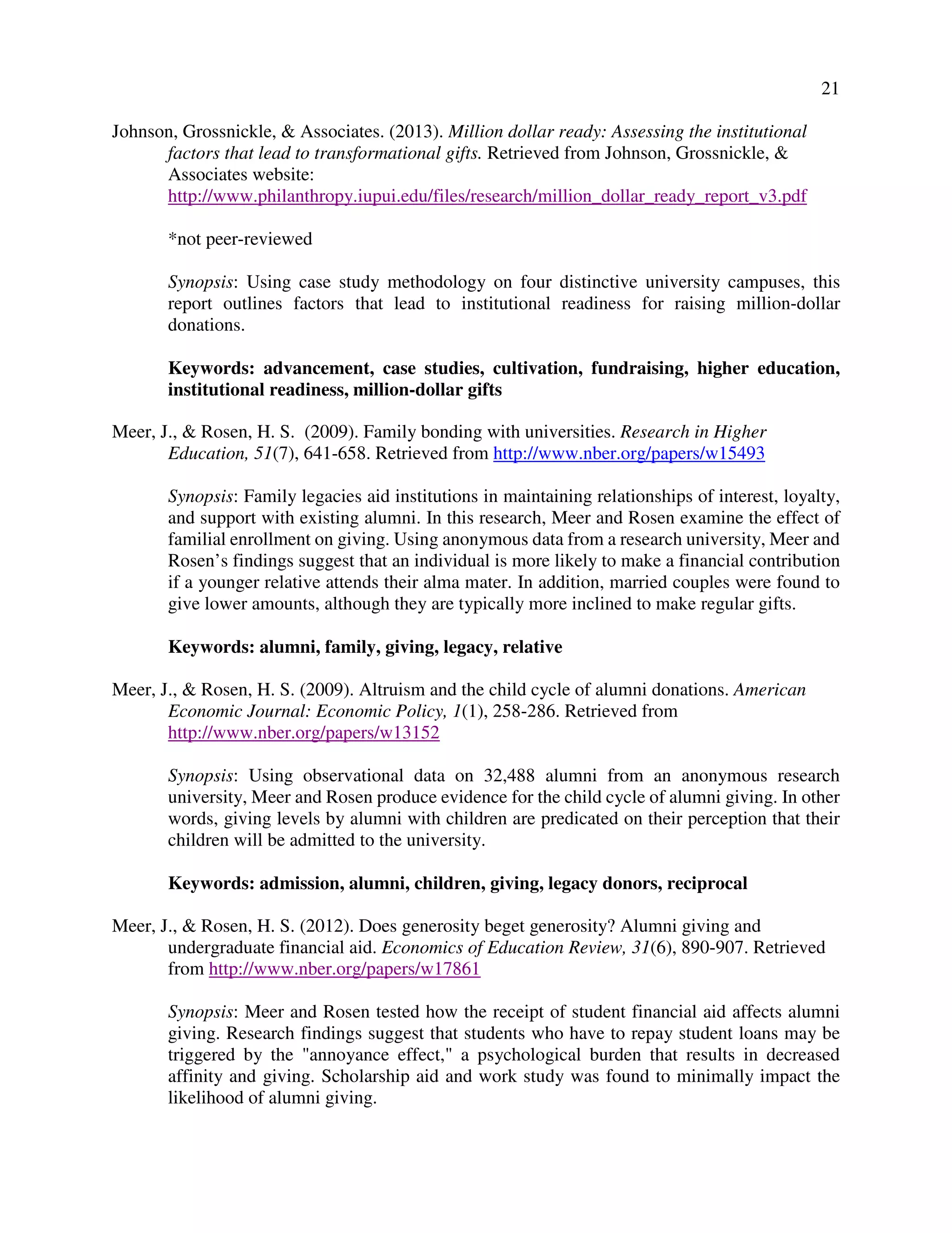 21
Johnson, Grossnickle, & Associates. (2013). Million dollar ready: Assessing the institutional
factors that lead to transformational gifts. Retrieved from Johnson, Grossnickle, &
Associates website:
http://www.philanthropy.iupui.edu/files/research/million_dollar_ready_report_v3.pdf
*not peer-reviewed
Synopsis: Using case study methodology on four distinctive university campuses, this
report outlines factors that lead to institutional readiness for raising million-dollar
donations.
Keywords: advancement, case studies, cultivation, fundraising, higher education,
institutional readiness, million-dollar gifts
Meer, J., & Rosen, H. S. (2009). Family bonding with universities. Research in Higher
Education, 51(7), 641-658. Retrieved from http://www.nber.org/papers/w15493
Synopsis: Family legacies aid institutions in maintaining relationships of interest, loyalty,
and support with existing alumni. In this research, Meer and Rosen examine the effect of
familial enrollment on giving. Using anonymous data from a research university, Meer and
Rosen’s findings suggest that an individual is more likely to make a financial contribution
if a younger relative attends their alma mater. In addition, married couples were found to
give lower amounts, although they are typically more inclined to make regular gifts.
Keywords: alumni, family, giving, legacy, relative
Meer, J., & Rosen, H. S. (2009). Altruism and the child cycle of alumni donations. American
Economic Journal: Economic Policy, 1(1), 258-286. Retrieved from
http://www.nber.org/papers/w13152
Synopsis: Using observational data on 32,488 alumni from an anonymous research
university, Meer and Rosen produce evidence for the child cycle of alumni giving. In other
words, giving levels by alumni with children are predicated on their perception that their
children will be admitted to the university.
Keywords: admission, alumni, children, giving, legacy donors, reciprocal
Meer, J., & Rosen, H. S. (2012). Does generosity beget generosity? Alumni giving and
undergraduate financial aid. Economics of Education Review, 31(6), 890-907. Retrieved
from http://www.nber.org/papers/w17861
Synopsis: Meer and Rosen tested how the receipt of student financial aid affects alumni
giving. Research findings suggest that students who have to repay student loans may be
triggered by the "annoyance effect," a psychological burden that results in decreased
affinity and giving. Scholarship aid and work study was found to minimally impact the
likelihood of alumni giving.
 