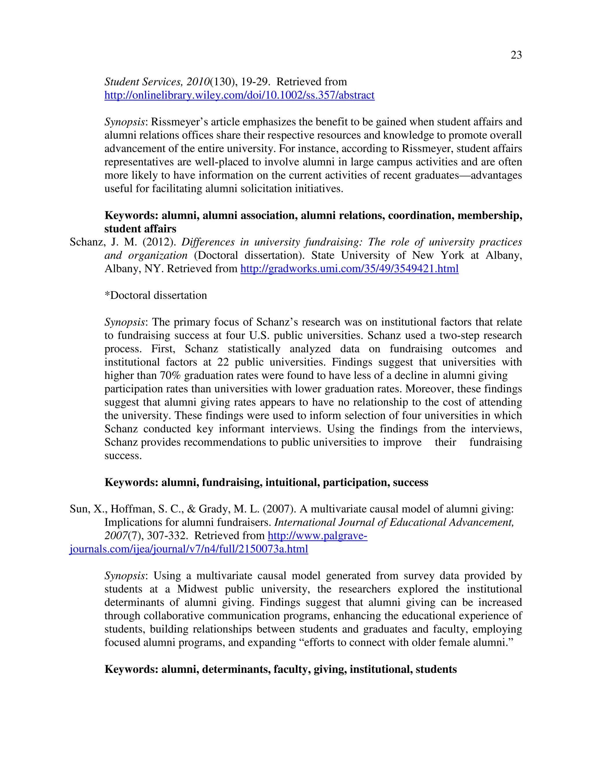 23
Student Services, 2010(130), 19-29. Retrieved from
http://onlinelibrary.wiley.com/doi/10.1002/ss.357/abstract
Synopsis: Rissmeyer’s article emphasizes the benefit to be gained when student affairs and
alumni relations offices share their respective resources and knowledge to promote overall
advancement of the entire university. For instance, according to Rissmeyer, student affairs
representatives are well-placed to involve alumni in large campus activities and are often
more likely to have information on the current activities of recent graduates—advantages
useful for facilitating alumni solicitation initiatives.
Keywords: alumni, alumni association, alumni relations, coordination, membership,
student affairs
Schanz, J. M. (2012). Differences in university fundraising: The role of university practices
and organization (Doctoral dissertation). State University of New York at Albany,
Albany, NY. Retrieved from http://gradworks.umi.com/35/49/3549421.html
*Doctoral dissertation
Synopsis: The primary focus of Schanz’s research was on institutional factors that relate
to fundraising success at four U.S. public universities. Schanz used a two-step research
process. First, Schanz statistically analyzed data on fundraising outcomes and
institutional factors at 22 public universities. Findings suggest that universities with
higher than 70% graduation rates were found to have less of a decline in alumni giving
participation rates than universities with lower graduation rates. Moreover, these findings
suggest that alumni giving rates appears to have no relationship to the cost of attending
the university. These findings were used to inform selection of four universities in which
Schanz conducted key informant interviews. Using the findings from the interviews,
Schanz provides recommendations to public universities to improve their fundraising
success.
Keywords: alumni, fundraising, intuitional, participation, success
Sun, X., Hoffman, S. C., & Grady, M. L. (2007). A multivariate causal model of alumni giving:
Implications for alumni fundraisers. International Journal of Educational Advancement,
2007(7), 307-332. Retrieved from http://www.palgrave-
journals.com/ijea/journal/v7/n4/full/2150073a.html
Synopsis: Using a multivariate causal model generated from survey data provided by
students at a Midwest public university, the researchers explored the institutional
determinants of alumni giving. Findings suggest that alumni giving can be increased
through collaborative communication programs, enhancing the educational experience of
students, building relationships between students and graduates and faculty, employing
focused alumni programs, and expanding “efforts to connect with older female alumni.”
Keywords: alumni, determinants, faculty, giving, institutional, students
 