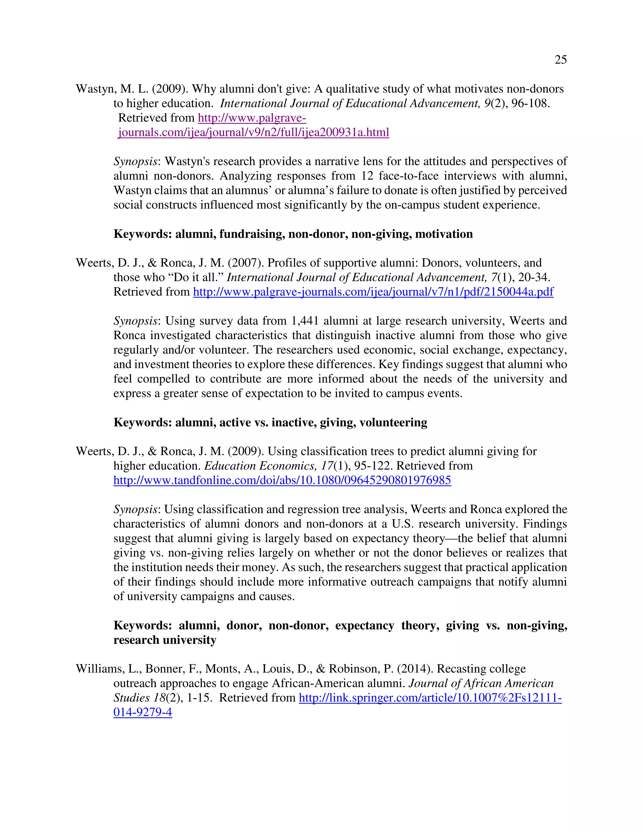 25
Wastyn, M. L. (2009). Why alumni don't give: A qualitative study of what motivates non-donors
to higher education. International Journal of Educational Advancement, 9(2), 96-108.
Retrieved from http://www.palgrave-
journals.com/ijea/journal/v9/n2/full/ijea200931a.html
Synopsis: Wastyn's research provides a narrative lens for the attitudes and perspectives of
alumni non-donors. Analyzing responses from 12 face-to-face interviews with alumni,
Wastyn claims that an alumnus’ or alumna’s failure to donate is often justified by perceived
social constructs influenced most significantly by the on-campus student experience.
Keywords: alumni, fundraising, non-donor, non-giving, motivation
Weerts, D. J., & Ronca, J. M. (2007). Profiles of supportive alumni: Donors, volunteers, and
those who “Do it all.” International Journal of Educational Advancement, 7(1), 20-34.
Retrieved from http://www.palgrave-journals.com/ijea/journal/v7/n1/pdf/2150044a.pdf
Synopsis: Using survey data from 1,441 alumni at large research university, Weerts and
Ronca investigated characteristics that distinguish inactive alumni from those who give
regularly and/or volunteer. The researchers used economic, social exchange, expectancy,
and investment theories to explore these differences. Key findings suggest that alumni who
feel compelled to contribute are more informed about the needs of the university and
express a greater sense of expectation to be invited to campus events.
Keywords: alumni, active vs. inactive, giving, volunteering
Weerts, D. J., & Ronca, J. M. (2009). Using classification trees to predict alumni giving for
higher education. Education Economics, 17(1), 95-122. Retrieved from
http://www.tandfonline.com/doi/abs/10.1080/09645290801976985
Synopsis: Using classification and regression tree analysis, Weerts and Ronca explored the
characteristics of alumni donors and non-donors at a U.S. research university. Findings
suggest that alumni giving is largely based on expectancy theory—the belief that alumni
giving vs. non-giving relies largely on whether or not the donor believes or realizes that
the institution needs their money. As such, the researchers suggest that practical application
of their findings should include more informative outreach campaigns that notify alumni
of university campaigns and causes.
Keywords: alumni, donor, non-donor, expectancy theory, giving vs. non-giving,
research university
Williams, L., Bonner, F., Monts, A., Louis, D., & Robinson, P. (2014). Recasting college
outreach approaches to engage African-American alumni. Journal of African American
Studies 18(2), 1-15. Retrieved from http://link.springer.com/article/10.1007%2Fs12111-
014-9279-4
 