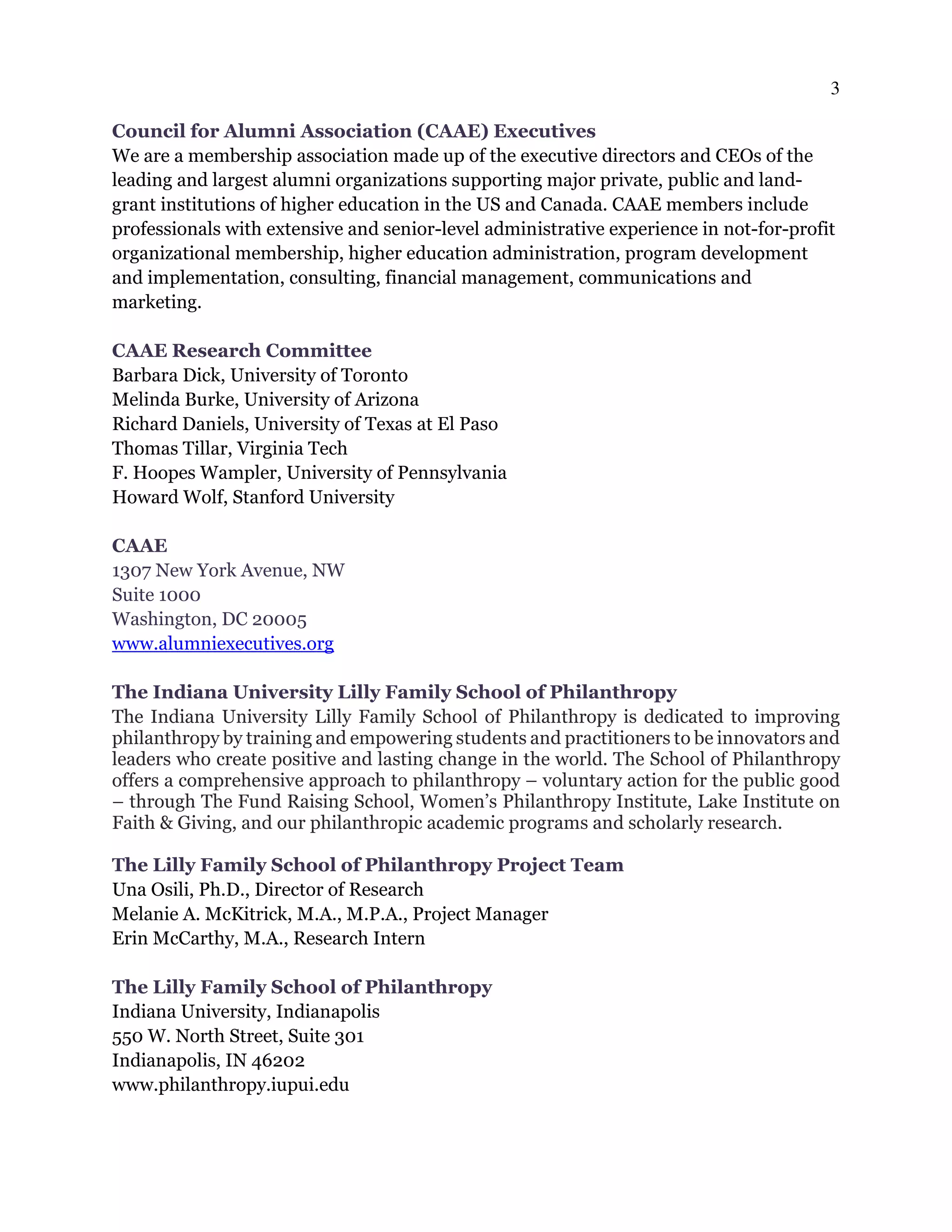 3
Council for Alumni Association (CAAE) Executives
We are a membership association made up of the executive directors and CEOs of the
leading and largest alumni organizations supporting major private, public and land-
grant institutions of higher education in the US and Canada. CAAE members include
professionals with extensive and senior-level administrative experience in not-for-profit
organizational membership, higher education administration, program development
and implementation, consulting, financial management, communications and
marketing.
CAAE Research Committee
Barbara Dick, University of Toronto
Melinda Burke, University of Arizona
Richard Daniels, University of Texas at El Paso
Thomas Tillar, Virginia Tech
F. Hoopes Wampler, University of Pennsylvania
Howard Wolf, Stanford University
CAAE
1307 New York Avenue, NW
Suite 1000
Washington, DC 20005
www.alumniexecutives.org
The Indiana University Lilly Family School of Philanthropy
The Indiana University Lilly Family School of Philanthropy is dedicated to improving
philanthropy by training and empowering students and practitioners to be innovators and
leaders who create positive and lasting change in the world. The School of Philanthropy
offers a comprehensive approach to philanthropy – voluntary action for the public good
– through The Fund Raising School, Women’s Philanthropy Institute, Lake Institute on
Faith & Giving, and our philanthropic academic programs and scholarly research.
The Lilly Family School of Philanthropy Project Team
Una Osili, Ph.D., Director of Research
Melanie A. McKitrick, M.A., M.P.A., Project Manager
Erin McCarthy, M.A., Research Intern
The Lilly Family School of Philanthropy
Indiana University, Indianapolis
550 W. North Street, Suite 301
Indianapolis, IN 46202
www.philanthropy.iupui.edu
 