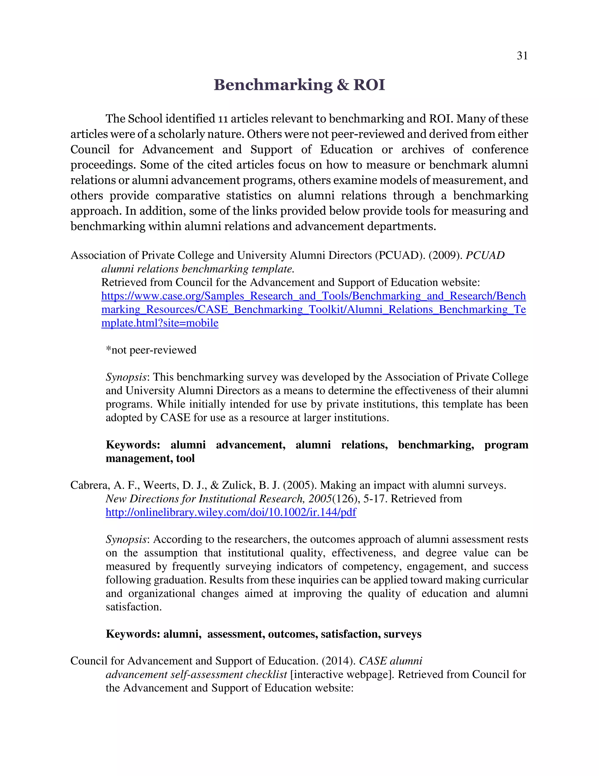 31
Benchmarking & ROI
The School identified 11 articles relevant to benchmarking and ROI. Many of these
articles were of a scholarly nature. Others were not peer-reviewed and derived from either
Council for Advancement and Support of Education or archives of conference
proceedings. Some of the cited articles focus on how to measure or benchmark alumni
relations or alumni advancement programs, others examine models of measurement, and
others provide comparative statistics on alumni relations through a benchmarking
approach. In addition, some of the links provided below provide tools for measuring and
benchmarking within alumni relations and advancement departments.
Association of Private College and University Alumni Directors (PCUAD). (2009). PCUAD
alumni relations benchmarking template.
Retrieved from Council for the Advancement and Support of Education website:
https://www.case.org/Samples_Research_and_Tools/Benchmarking_and_Research/Bench
marking_Resources/CASE_Benchmarking_Toolkit/Alumni_Relations_Benchmarking_Te
mplate.html?site=mobile
*not peer-reviewed
Synopsis: This benchmarking survey was developed by the Association of Private College
and University Alumni Directors as a means to determine the effectiveness of their alumni
programs. While initially intended for use by private institutions, this template has been
adopted by CASE for use as a resource at larger institutions.
Keywords: alumni advancement, alumni relations, benchmarking, program
management, tool
Cabrera, A. F., Weerts, D. J., & Zulick, B. J. (2005). Making an impact with alumni surveys.
New Directions for Institutional Research, 2005(126), 5-17. Retrieved from
http://onlinelibrary.wiley.com/doi/10.1002/ir.144/pdf
Synopsis: According to the researchers, the outcomes approach of alumni assessment rests
on the assumption that institutional quality, effectiveness, and degree value can be
measured by frequently surveying indicators of competency, engagement, and success
following graduation. Results from these inquiries can be applied toward making curricular
and organizational changes aimed at improving the quality of education and alumni
satisfaction.
Keywords: alumni, assessment, outcomes, satisfaction, surveys
Council for Advancement and Support of Education. (2014). CASE alumni
advancement self-assessment checklist [interactive webpage]. Retrieved from Council for
the Advancement and Support of Education website:
 