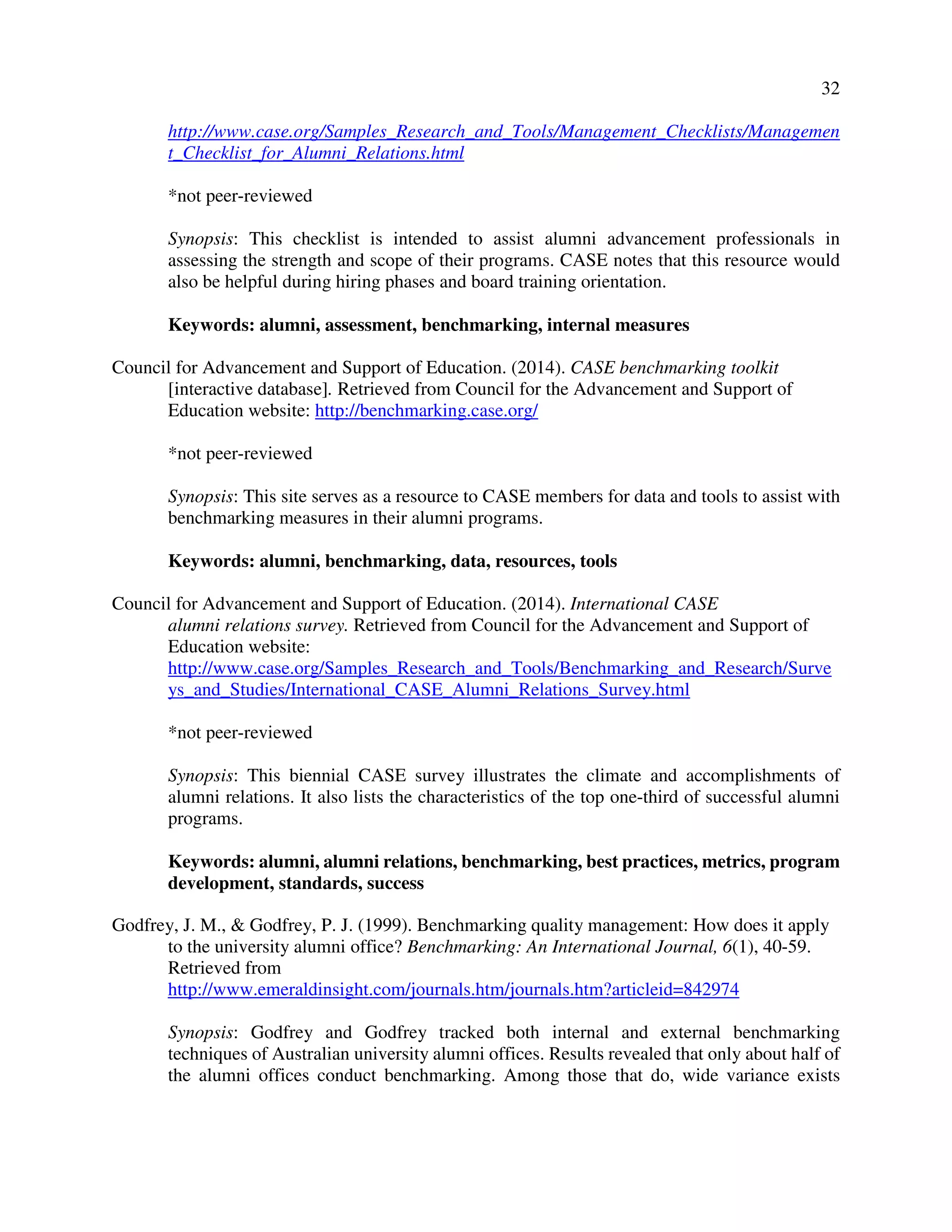 32
http://www.case.org/Samples_Research_and_Tools/Management_Checklists/Managemen
t_Checklist_for_Alumni_Relations.html
*not peer-reviewed
Synopsis: This checklist is intended to assist alumni advancement professionals in
assessing the strength and scope of their programs. CASE notes that this resource would
also be helpful during hiring phases and board training orientation.
Keywords: alumni, assessment, benchmarking, internal measures
Council for Advancement and Support of Education. (2014). CASE benchmarking toolkit
[interactive database]. Retrieved from Council for the Advancement and Support of
Education website: http://benchmarking.case.org/
*not peer-reviewed
Synopsis: This site serves as a resource to CASE members for data and tools to assist with
benchmarking measures in their alumni programs.
Keywords: alumni, benchmarking, data, resources, tools
Council for Advancement and Support of Education. (2014). International CASE
alumni relations survey. Retrieved from Council for the Advancement and Support of
Education website:
http://www.case.org/Samples_Research_and_Tools/Benchmarking_and_Research/Surve
ys_and_Studies/International_CASE_Alumni_Relations_Survey.html
*not peer-reviewed
Synopsis: This biennial CASE survey illustrates the climate and accomplishments of
alumni relations. It also lists the characteristics of the top one-third of successful alumni
programs.
Keywords: alumni, alumni relations, benchmarking, best practices, metrics, program
development, standards, success
Godfrey, J. M., & Godfrey, P. J. (1999). Benchmarking quality management: How does it apply
to the university alumni office? Benchmarking: An International Journal, 6(1), 40-59.
Retrieved from
http://www.emeraldinsight.com/journals.htm/journals.htm?articleid=842974
Synopsis: Godfrey and Godfrey tracked both internal and external benchmarking
techniques of Australian university alumni offices. Results revealed that only about half of
the alumni offices conduct benchmarking. Among those that do, wide variance exists
 