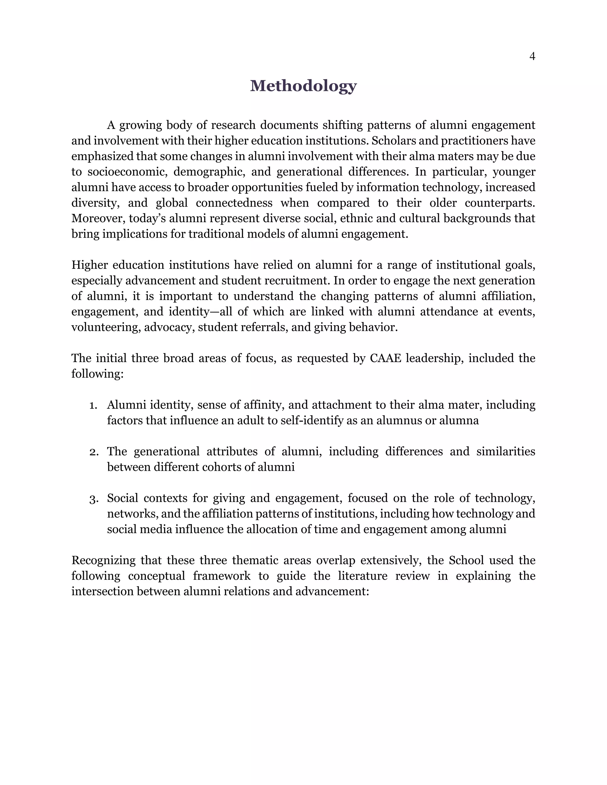 4
Methodology
A growing body of research documents shifting patterns of alumni engagement
and involvement with their higher education institutions. Scholars and practitioners have
emphasized that some changes in alumni involvement with their alma maters may be due
to socioeconomic, demographic, and generational differences. In particular, younger
alumni have access to broader opportunities fueled by information technology, increased
diversity, and global connectedness when compared to their older counterparts.
Moreover, today’s alumni represent diverse social, ethnic and cultural backgrounds that
bring implications for traditional models of alumni engagement.
Higher education institutions have relied on alumni for a range of institutional goals,
especially advancement and student recruitment. In order to engage the next generation
of alumni, it is important to understand the changing patterns of alumni affiliation,
engagement, and identity—all of which are linked with alumni attendance at events,
volunteering, advocacy, student referrals, and giving behavior.
The initial three broad areas of focus, as requested by CAAE leadership, included the
following:
1. Alumni identity, sense of affinity, and attachment to their alma mater, including
factors that influence an adult to self-identify as an alumnus or alumna
2. The generational attributes of alumni, including differences and similarities
between different cohorts of alumni
3. Social contexts for giving and engagement, focused on the role of technology,
networks, and the affiliation patterns of institutions, including how technology and
social media influence the allocation of time and engagement among alumni
Recognizing that these three thematic areas overlap extensively, the School used the
following conceptual framework to guide the literature review in explaining the
intersection between alumni relations and advancement:
 
