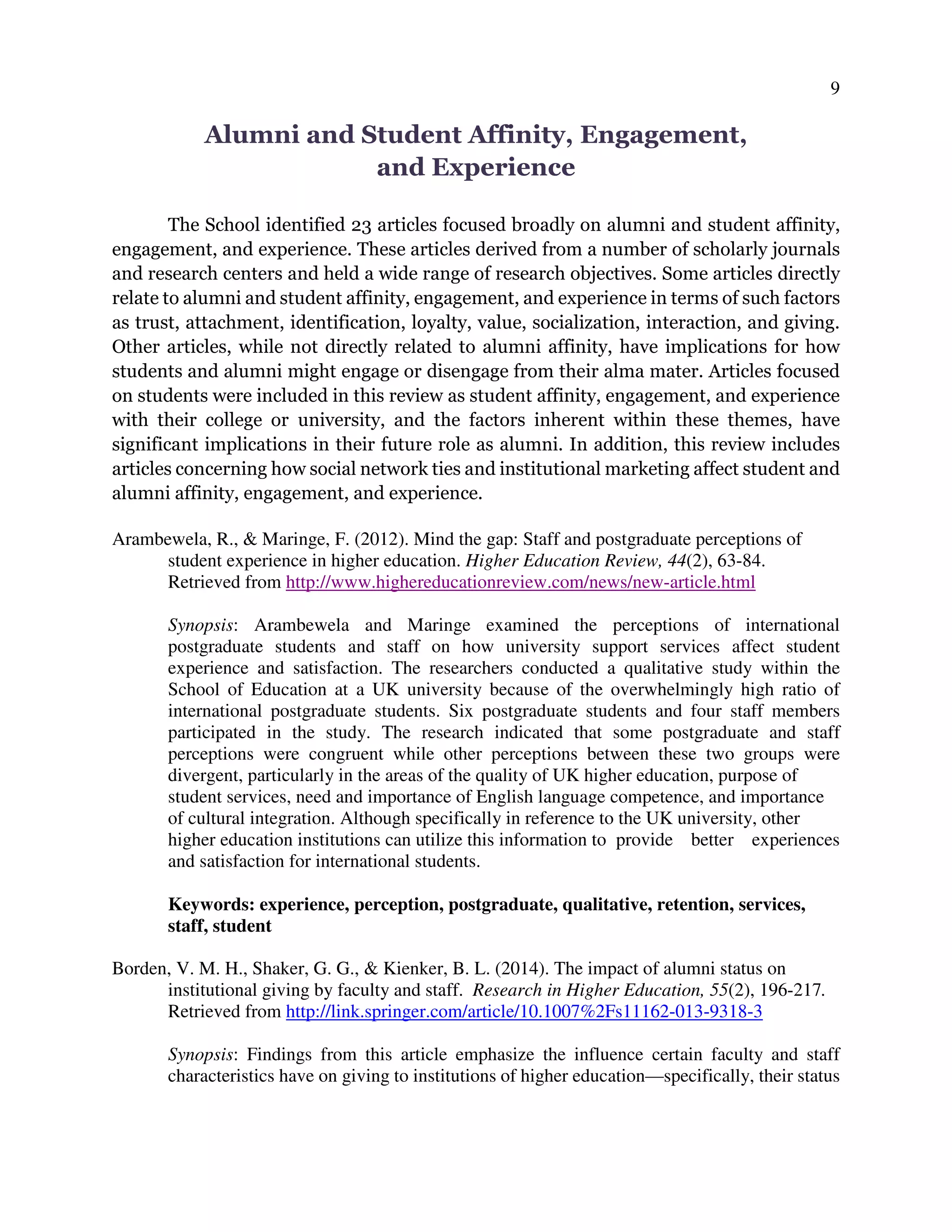 9
Alumni and Student Affinity, Engagement,
and Experience
The School identified 23 articles focused broadly on alumni and student affinity,
engagement, and experience. These articles derived from a number of scholarly journals
and research centers and held a wide range of research objectives. Some articles directly
relate to alumni and student affinity, engagement, and experience in terms of such factors
as trust, attachment, identification, loyalty, value, socialization, interaction, and giving.
Other articles, while not directly related to alumni affinity, have implications for how
students and alumni might engage or disengage from their alma mater. Articles focused
on students were included in this review as student affinity, engagement, and experience
with their college or university, and the factors inherent within these themes, have
significant implications in their future role as alumni. In addition, this review includes
articles concerning how social network ties and institutional marketing affect student and
alumni affinity, engagement, and experience.
Arambewela, R., & Maringe, F. (2012). Mind the gap: Staff and postgraduate perceptions of
student experience in higher education. Higher Education Review, 44(2), 63-84.
Retrieved from http://www.highereducationreview.com/news/new-article.html
Synopsis: Arambewela and Maringe examined the perceptions of international
postgraduate students and staff on how university support services affect student
experience and satisfaction. The researchers conducted a qualitative study within the
School of Education at a UK university because of the overwhelmingly high ratio of
international postgraduate students. Six postgraduate students and four staff members
participated in the study. The research indicated that some postgraduate and staff
perceptions were congruent while other perceptions between these two groups were
divergent, particularly in the areas of the quality of UK higher education, purpose of
student services, need and importance of English language competence, and importance
of cultural integration. Although specifically in reference to the UK university, other
higher education institutions can utilize this information to provide better experiences
and satisfaction for international students.
Keywords: experience, perception, postgraduate, qualitative, retention, services,
staff, student
Borden, V. M. H., Shaker, G. G., & Kienker, B. L. (2014). The impact of alumni status on
institutional giving by faculty and staff. Research in Higher Education, 55(2), 196-217.
Retrieved from http://link.springer.com/article/10.1007%2Fs11162-013-9318-3
Synopsis: Findings from this article emphasize the influence certain faculty and staff
characteristics have on giving to institutions of higher education—specifically, their status
 