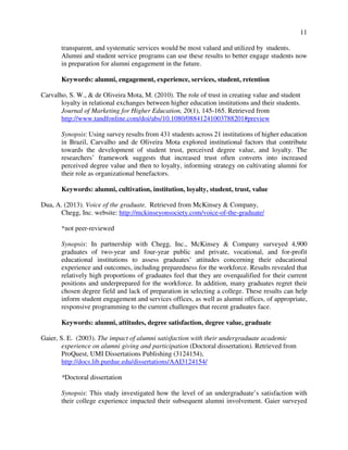 11
transparent, and systematic services would be most valued and utilized by students.
Alumni and student service programs can use these results to better engage students now
in preparation for alumni engagement in the future.
Keywords: alumni, engagement, experience, services, student, retention
Carvalho, S. W., & de Oliveira Mota, M. (2010). The role of trust in creating value and student
loyalty in relational exchanges between higher education institutions and their students.
Journal of Marketing for Higher Education, 20(1), 145-165. Retrieved from
http://www.tandfonline.com/doi/abs/10.1080/08841241003788201#preview
Synopsis: Using survey results from 431 students across 21 institutions of higher education
in Brazil, Carvalho and de Oliveira Mota explored institutional factors that contribute
towards the development of student trust, perceived degree value, and loyalty. The
researchers’ framework suggests that increased trust often converts into increased
perceived degree value and then to loyalty, informing strategy on cultivating alumni for
their role as organizational benefactors.
Keywords: alumni, cultivation, institution, loyalty, student, trust, value
Dua, A. (2013). Voice of the graduate. Retrieved from McKinsey & Company,
Chegg, Inc. website: http://mckinseyonsociety.com/voice-of-the-graduate/
*not peer-reviewed
Synopsis: In partnership with Chegg, Inc., McKinsey & Company surveyed 4,900
graduates of two-year and four-year public and private, vocational, and for-profit
educational institutions to assess graduates’ attitudes concerning their educational
experience and outcomes, including preparedness for the workforce. Results revealed that
relatively high proportions of graduates feel that they are overqualified for their current
positions and underprepared for the workforce. In addition, many graduates regret their
chosen degree field and lack of preparation in selecting a college. These results can help
inform student engagement and services offices, as well as alumni offices, of appropriate,
responsive programming to the current challenges that recent graduates face.
Keywords: alumni, attitudes, degree satisfaction, degree value, graduate
Gaier, S. E. (2003). The impact of alumni satisfaction with their undergraduate academic
experience on alumni giving and participation (Doctoral dissertation). Retrieved from
ProQuest, UMI Dissertations Publishing (3124154),
http://docs.lib.purdue.edu/dissertations/AAI3124154/
*Doctoral dissertation
Synopsis: This study investigated how the level of an undergraduate’s satisfaction with
their college experience impacted their subsequent alumni involvement. Gaier surveyed
 