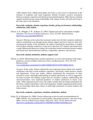 12
1,608 students from a Midwestern public university to assess level of satisfaction in the
domains of academics and social experience. Results revealed a positive association
between academic experience and alumni giving and participation. Other drivers of alumni
support included having strong relationships with campus faculty and staff and living in
the same state as the institution.
Keywords: academic, alumni, experience, faculty, giving, involvement, relationships,
satisfaction, staff, student
Ghosh, A. K., Whipple, T. W., & Bryan, G. (2001). Student trust and its antecedents in higher
education. The Journal of Higher Education, 72(3), 322-340. Retrieved from
http://www.jstor.org/stable/2649334
Synopsis: Relying on the notion that increased student trust for their academic institution
reduces institutional costs through greater alumni support and lower turnover while also
increasing the quality of the institution, the authors examined the antecedents of student
trust for their academic institution. Using survey data from 257 students and alumni from
a small, Midwestern liberal arts college, the researchers found correlations between student
and alumni trust and institutional expertise, congeniality, openness, and sincerity.
Keywords: alumni, institution, student, support, trust
Gibson, A. (2010). Measuring business student satisfaction: A review and summary of the major
predictors. Journal of Higher Education Policy and Management, 32(3), 251-259.
Retrieved from
www.tandfonline.com/doi/abs/10.1080/13600801003743349#.VBB4bvldUTo
Synopsis: In this study, Gibson explored the most important factors linked with students’
satisfaction with their overall academic experience, specifically within business schools
and departments. Using past studies, Gibson summarized the conclusions of other
research to create a thorough understanding of student satisfaction, as well as suggestions
for future research. His findings suggest that two variables, academic staff/teaching and
classes/curriculum, were important predictors of student satisfaction in nearly every
study. Other important factors across the studies include skills developed, preparation for
the future, student centeredness, and social integration. Student engagement professionals
can use knowledge about these factors to build high satisfaction in current students and
future alumni.
Keywords: academic, experience, retention, satisfaction, student
Grady, B., & Edgington, R. (2008). Factors influencing word-of-mouth recommendations by
MBA students: An examination of school quality, educational outcomes, and value of the
MBA. Journal of Marketing for Higher Education, 18(1), 79-101. Retrieved from
http://www.tandfonline.com/doi/abs/10.1080/08841240802100303#preview
 