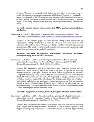 13
Synopsis: This study investigated which factors are most likely to encourage word-of-
mouth referrals and recommendations amongst MBA alumni. Using survey methodology,
results from a sample of 16,297 business school alumni revealed that alumni’s perception
of school quality, satisfaction of educational outcomes, and education equity (i.e., value of
degree) all positively relate to alumni providing positive recommendations for their alma
mater.
Keywords: alumni, business school, marketing, MBA, quality, recommendations,
satisfaction
Granovetter, M. S. (1973). The strength of weak ties. American Journal of Sociology, 78(6),
1360-1380. Retrieved from http://www.immorlica.com/socNet/granstrengthweakties.pdf
Synopsis: In this seminal paper on social network theory within institutional or
organizational settings, Granovetter explores the effect of individual social ties and
network overlap on broad-based information exchange, social mobility, and organizational
administration. This article is useful for understanding how persons, such as alumni, make
connections among themselves and with institutions.
Keywords: interaction, intrapersonal, interpersonal, macro-level, micro-level,
sociological theory, social networks, social ties
Grebennikov, L., & Shah, M. (2012). Commencing student experience: New insights and
implications for action. European Journal of Higher Education, 2(2-3), 267-289.
Retrieved from dx.doi.org/10.1080/21568235.2012.683663
Synopsis: This focus of this study was to determine whether surveying first-year students
about their current university experience early in the year, as opposed to surveying
students at the end of the year, provides for better student engagement and retention.
Using the Commencing Study Survey (CSS), the researchers released the survey to more
than 8,200 first-year students (of which 3,871 responded) in a large Australian university
in the first four to six weeks of the school year. The findings suggest that surveying first-
year students early in the year can improve student engagement and first-year retention
through a number of interventions. Utilizing surveys early in the school year may be
helpful in creating a positive student experience, leading to higher retention and therefore
a larger, more engaged alumni base in the future.
Keywords: engagement, experience, feedback, first-year, retention, student, surveys
Grebennikov, L., & Shah, M. (2013). Student voice: Using qualitative feedback from students to
enhance their university experience. Teaching in Higher Education, 18(6), 606-618.
Retrieved from dx.doi.org/10.1080/13562517.2013.774353
Synopsis: This study used qualitative data from a large Australian metropolitan university
over a 10-year span to analyze students’ perceptions of their academic experience, with
the goal of strategically using this data to enhance the student experience. Approximately
 