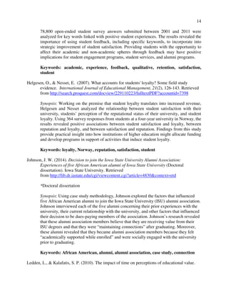 14
78,800 open-ended student survey answers submitted between 2001 and 2011 were
analyzed for key words linked with positive student experiences. The results revealed the
importance of using student feedback, including specific keywords, to incorporate into
strategic improvement of student satisfaction. Providing students with the opportunity to
affect their academic and non-academic spheres through feedback may have positive
implications for student engagement programs, student services, and alumni programs.
Keywords: academic, experience, feedback, qualitative, retention, satisfaction,
student
Helgesen, O., & Nesset, E. (2007). What accounts for students' loyalty? Some field study
evidence. International Journal of Educational Management, 21(2), 126-143. Retrieved
from http://search.proquest.com/docview/229110223/fulltextPDF?accountid=7398
Synopsis: Working on the premise that student loyalty translates into increased revenue,
Helgesen and Nesset analyzed the relationship between student satisfaction with their
university, students’ perception of the reputational status of their university, and student
loyalty. Using 364 survey responses from students at a four-year university in Norway, the
results revealed positive associations between student satisfaction and loyalty, between
reputation and loyalty, and between satisfaction and reputation. Findings from this study
provide practical insight into how institutions of higher education might allocate funding
and develop programs in support of activities that induce student loyalty.
Keywords: loyalty, Norway, reputation, satisfaction, student
Johnson, J. W. (2014). Decision to join the Iowa State University Alumni Association:
Experiences of five African American alumni of Iowa State University (Doctoral
dissertation). Iowa State University. Retrieved
from http://lib.dr.iastate.edu/cgi/viewcontent.cgi?article=4830&context=etd
*Doctoral dissertation
Synopsis: Using case study methodology, Johnson explored the factors that influenced
five African American alumni to join the Iowa State University (ISU) alumni association.
Johnson interviewed each of the five alumni concerning their prior experiences with the
university, their current relationship with the university, and other factors that influenced
their decision to be dues-paying members of the association. Johnson’s research revealed
that these alumni association members believe that they are receiving value from their
ISU degrees and that they were “maintaining connections” after graduating. Moreover,
these alumni revealed that they became alumni association members because they felt
“academically supported while enrolled” and were socially engaged with the university
prior to graduating.
Keywords: African American, alumni, alumni association, case study, connection
Ledden, L., & Kalafatis, S. P. (2010). The impact of time on perceptions of educational value.
 