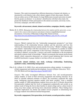 16
Synopsis: This study investigated how different dimensions of alumni role identity, as
measured by a role identity scale, affect alumni support of their alma maters. Results
from an online survey of 668 alumni of a large Midwestern research university revealed
that the greater an alumnus’ or an alumna’s identification with their alma mater, the
greater the likelihood of their participation in the alumni association, university events,
university campaigns, and other activities.
Keywords: advancement, alumni, alumni association, campaigns, identity, support
Merkel, R. E. (2010). Managing the relationship between the student and the university, a case
study in the context of development and alumni relations (unpublished doctoral
dissertation). University of Maryland, College Park. Retrieved from
http://drum.lib.umd.edu/bitstream/1903/10479/1/Merkel_umd_0117N_11341.pdf
*Doctoral dissertation
Synopsis: Merkel explored how the “relationship management perspective” can foster
understanding of the relationship between students and the university and how this
“informs the relationship between alumni and the University.” Merkel’s findings suggest
that students’ relationships with their universities are “comprised of a number of smaller
relationships with various components of the University community.” Such information,
according to Merkel, can provide a “positive and useful contribution to the development
and alumni relations body of knowledge.” Merkel recommends that alumni professionals
identify which connection dimensions are critical toward furthering their mission and
establish benchmarks to gauge whether or not these efforts are successful.
Keywords: alumni relations, case study, exchange relationships, fundraising,
qualitative study, relationship management
Pike, G. R., & Kuh, G. D. (2005). First- and second-generation college students: A comparison
of their engagement and intellectual development. Journal of Higher Education, 76(3),
276-300. Retrieved from http://eric.ed.gov/?id=EJ713679
Synopsis: This study investigated differences between first- and second-generation
college students, in terms of their university engagement and learning outcomes. In an
effort to calculate unbiased estimates of effects, the researchers conducted this study
using “multigroup structural equation models with latent variables” from a stratified
random sample of 3,000 undergraduate students from across the U.S. Results showed that
first-generation students had low levels of engagement academically and socially as an
indirect result of being the first in their families to attend college and as a direct result of
living away from campus and having lower educational ambitions. These findings have
important implications for alumni and student services programs in determining how
to engage students from different familial backgrounds.
Keywords: engagement, first-generation, involvement, second-generation, student
 