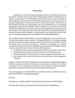 2
Overview
In spring 2014, Council of Alumni Association Executives (CAAE) commissioned
the Indiana University Lilly Family School of Philanthropy (School of Philanthropy) to
conduct a comprehensive scan of literature from the last 15 years on the broad topic of
alumni relations and advancement. The primary purpose of the scan was to produce an
annotated bibliography of relevant literature for use by CAAE members. The first part of
this document provides the methodology used in the development of the annotated
bibliography, followed by key findings. These key findings are a summary of the trends
identified in the literature and are not meant to provide comprehensive conclusions about
the literature. The second part of this document includes the annotated bibliography of
the most relevant research available on alumni relations and advancement from the last
15 years. Hyperlinks and keywords are included in the annotated bibliography.
The secondary purpose of this literature scan was to identify gaps in the current literature
to be used as a catalyst for future research. The gaps identified were developed by paying
attention to both the journals in which the most relevant literature were pulled, as well as
the themes drawn out from the literature. Working in partnership, the research
committee of CAAE and the School of Philanthropy generated the following list of future
research needs in the area of alumni relations and advancement:
• Longitudinal studies on alumni engagement and behavior with their alma maters;
• Connecting various aspects of alumni behavior into a unified framework;
• Understanding the role technology has on alumni engagement and giving; and
• How changes in the economy and social environment impact alumni engagement
and giving.
Together, CAAE and the School of Philanthropy hope that this annotated bibliography is
helpful for you in your research, whether you are a practitioner or scholar. It is our desire
to maintain this as a living document wherein current research is constantly added to
benefit those working in the fields of alumni relations and advancement.
If you have suggestions or other feedback, or would like to submit an article for inclusion,
please Brett Chambers at chambers@case.org.
Sincerely,
Paula Bonner, President and CEO, Wisconsin Alumni Association, CAAE President
Una Osili, Ph.D., Director of Research, IU Lilly Family School of Philanthropy
 