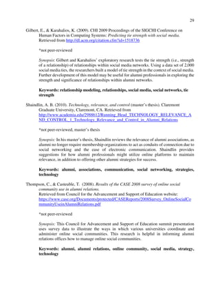 29
Gilbert, E., & Karahalios, K. (2009). CHI 2009 Proceedings of the SIGCHI Conference on
Human Factors in Computing Systems: Predicting tie strength with social media.
Retrieved from http://dl.acm.org/citation.cfm?id=1518736
*not peer-reviewed
Synopsis: Gilbert and Karahalios’ exploratory research tests the tie strength (i.e., strength
of a relationship) of relationships within social media networks. Using a data set of 2,000
social media ties, the researchers built a model of tie strength in the context of social media.
Further development of this model may be useful for alumni professionals in exploring the
strength and significance of relationships within alumni networks.
Keywords: relationship modeling, relationships, social media, social networks, tie
strength
Shaindlin, A. B. (2010). Technology, relevance, and control (master’s thesis). Claremont
Graduate University, Claremont, CA. Retrieved from
http://www.academia.edu/2988612/Running_Head_TECHNOLOGY_RELEVANCE_A
ND_CONTROL_1_Technology_Relevance_and_Control_in_Alumni_Relations
*not peer-reviewed, master’s thesis
Synopsis: In his master’s thesis, Shaindlin reviews the relevance of alumni associations, as
alumni no longer require membership organizations to act as conduits of connection due to
social networking and the ease of electronic communication. Shaindlin provides
suggestions for how alumni professionals might utilize online platforms to maintain
relevance, in addition to offering other alumni strategies for success.
Keywords: alumni, associations, communication, social networking, strategies,
technology
Thompson, C., & Casteuble, T. (2008). Results of the CASE 2008 survey of online social
community use in alumni relations.
Retrieved from Council for the Advancement and Support of Education website:
https://www.case.org/Documents/protected/CASEReports/2008Survey_OnlineSocialCo
mmunityUseinAlumniRelations.pdf
*not peer-reviewed
Synopsis: This Council for Advancement and Support of Education summit presentation
uses survey data to illustrate the ways in which various universities coordinate and
administer online social communities. This research is helpful in informing alumni
relations offices how to manage online social communities.
Keywords: alumni, alumni relations, online community, social media, strategy,
technology
 
