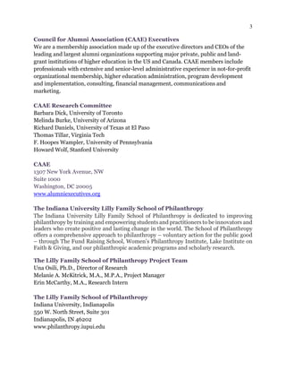 3
Council for Alumni Association (CAAE) Executives
We are a membership association made up of the executive directors and CEOs of the
leading and largest alumni organizations supporting major private, public and land-
grant institutions of higher education in the US and Canada. CAAE members include
professionals with extensive and senior-level administrative experience in not-for-profit
organizational membership, higher education administration, program development
and implementation, consulting, financial management, communications and
marketing.
CAAE Research Committee
Barbara Dick, University of Toronto
Melinda Burke, University of Arizona
Richard Daniels, University of Texas at El Paso
Thomas Tillar, Virginia Tech
F. Hoopes Wampler, University of Pennsylvania
Howard Wolf, Stanford University
CAAE
1307 New York Avenue, NW
Suite 1000
Washington, DC 20005
www.alumniexecutives.org
The Indiana University Lilly Family School of Philanthropy
The Indiana University Lilly Family School of Philanthropy is dedicated to improving
philanthropy by training and empowering students and practitioners to be innovators and
leaders who create positive and lasting change in the world. The School of Philanthropy
offers a comprehensive approach to philanthropy – voluntary action for the public good
– through The Fund Raising School, Women’s Philanthropy Institute, Lake Institute on
Faith & Giving, and our philanthropic academic programs and scholarly research.
The Lilly Family School of Philanthropy Project Team
Una Osili, Ph.D., Director of Research
Melanie A. McKitrick, M.A., M.P.A., Project Manager
Erin McCarthy, M.A., Research Intern
The Lilly Family School of Philanthropy
Indiana University, Indianapolis
550 W. North Street, Suite 301
Indianapolis, IN 46202
www.philanthropy.iupui.edu
 