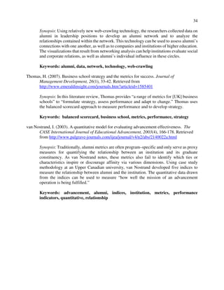 34
Synopsis: Using relatively new web-crawling technology, the researchers collected data on
alumni in leadership positions to develop an alumni network and to analyze the
relationships contained within the network. This technology can be used to assess alumni’s
connections with one another, as well as to companies and institutions of higher education.
The visualizations that result from networking analysis can help institutions evaluate social
and corporate relations, as well as alumni’s individual influence in these circles.
Keywords: alumni, data, network, technology, web-crawling
Thomas, H. (2007). Business school strategy and the metrics for success. Journal of
Management Development, 26(1), 33-42. Retrieved from
http://www.emeraldinsight.com/journals.htm?articleid=1585401
Synopsis: In this literature review, Thomas provides “a range of metrics for [UK] business
schools” to “formulate strategy, assess performance and adapt to change.” Thomas uses
the balanced scorecard approach to measure performance and to develop strategy.
Keywords: balanced scorecard, business school, metrics, performance, strategy
van Nostrand, I. (2003). A quantitative model for evaluating advancement effectiveness. The
CASE International Journal of Educational Advancement, 2003(4), 166-178. Retrieved
from http://www.palgrave-journals.com/ijea/journal/v4/n2/abs/2140022a.html
Synopsis: Traditionally, alumni metrics are often program–specific and only serve as proxy
measures for quantifying the relationship between an institution and its graduate
constituency. As van Nostrand notes, these metrics also fail to identify which ties or
characteristics inspire or discourage affinity via various dimensions. Using case study
methodology at an Upper Canadian university, van Nostrand developed five indices to
measure the relationship between alumni and the institution. The quantitative data drawn
from the indices can be used to measure “how well the mission of an advancement
operation is being fulfilled.”
Keywords: advancement, alumni, indices, institution, metrics, performance
indicators, quantitative, relationship
 