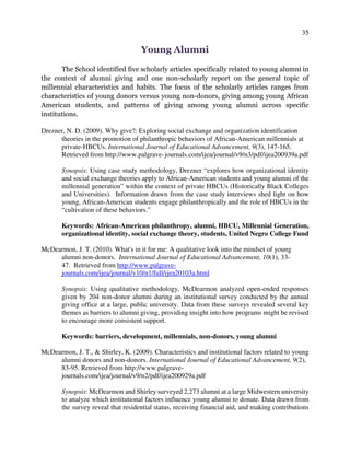 35
Young Alumni
The School identified five scholarly articles specifically related to young alumni in
the context of alumni giving and one non-scholarly report on the general topic of
millennial characteristics and habits. The focus of the scholarly articles ranges from
characteristics of young donors versus young non-donors, giving among young African
American students, and patterns of giving among young alumni across specific
institutions.
Drezner, N. D. (2009). Why give?: Exploring social exchange and organization identification
theories in the promotion of philanthropic behaviors of African-American millennials at
private-HBCUs. International Journal of Educational Advancement, 9(3), 147-165.
Retrieved from http://www.palgrave-journals.com/ijea/journal/v9/n3/pdf/ijea200939a.pdf
Synopsis: Using case study methodology, Drezner “explores how organizational identity
and social exchange theories apply to African-American students and young alumni of the
millennial generation” within the context of private HBCUs (Historically Black Colleges
and Universities). Information drawn from the case study interviews shed light on how
young, African-American students engage philanthropically and the role of HBCUs in the
“cultivation of these behaviors.”
Keywords: African-American philanthropy, alumni, HBCU, Millennial Generation,
organizational identity, social exchange theory, students, United Negro College Fund
McDearmon, J. T. (2010). What's in it for me: A qualitative look into the mindset of young
alumni non-donors. International Journal of Educational Advancement, 10(1), 33-
47. Retrieved from http://www.palgrave-
journals.com/ijea/journal/v10/n1/full/ijea20103a.html
Synopsis: Using qualitative methodology, McDearmon analyzed open-ended responses
given by 204 non-donor alumni during an institutional survey conducted by the annual
giving office at a large, public university. Data from these surveys revealed several key
themes as barriers to alumni giving, providing insight into how programs might be revised
to encourage more consistent support.
Keywords: barriers, development, millennials, non-donors, young alumni
McDearmon, J. T., & Shirley, K. (2009). Characteristics and institutional factors related to young
alumni donors and non-donors. International Journal of Educational Advancement, 9(2),
83-95. Retrieved from http://www.palgrave-
journals.com/ijea/journal/v9/n2/pdf/ijea200929a.pdf
Synopsis: McDearmon and Shirley surveyed 2,273 alumni at a large Midwestern university
to analyze which institutional factors influence young alumni to donate. Data drawn from
the survey reveal that residential status, receiving financial aid, and making contributions
 