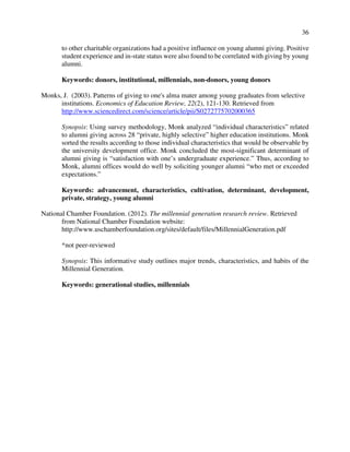 36
to other charitable organizations had a positive influence on young alumni giving. Positive
student experience and in-state status were also found to be correlated with giving by young
alumni.
Keywords: donors, institutional, millennials, non-donors, young donors
Monks, J. (2003). Patterns of giving to one's alma mater among young graduates from selective
institutions. Economics of Education Review, 22(2), 121-130. Retrieved from
http://www.sciencedirect.com/science/article/pii/S0272775702000365
Synopsis: Using survey methodology, Monk analyzed “individual characteristics” related
to alumni giving across 28 “private, highly selective” higher education institutions. Monk
sorted the results according to those individual characteristics that would be observable by
the university development office. Monk concluded the most-significant determinant of
alumni giving is “satisfaction with one’s undergraduate experience.” Thus, according to
Monk, alumni offices would do well by soliciting younger alumni “who met or exceeded
expectations.”
Keywords: advancement, characteristics, cultivation, determinant, development,
private, strategy, young alumni
National Chamber Foundation. (2012). The millennial generation research review. Retrieved
from National Chamber Foundation website:
http://www.uschamberfoundation.org/sites/default/files/MillennialGeneration.pdf
*not peer-reviewed
Synopsis: This informative study outlines major trends, characteristics, and habits of the
Millennial Generation.
Keywords: generational studies, millennials
 