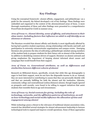 6
Key Findings
Using the conceptual framework—alumni affinity, engagement, and philanthropy—as a
guide for the research, the School developed a set of key findings. These findings were
embedded and organized in the context of the aforementioned areas of focus. A more
thorough examination of these and other findings were presented in a comprehensive
PowerPoint developed for CAAE in summer 2014.
Area of Focus #1. Alumni identity, sense of affinity, and attachment to their
alma mater, including factors that influence an adult to self-identify as an
alumnus or alumna
The literature revealed that alumni affinity and identity is most significantly affected by
having had a positive student experience, strong relationships with faculty and staff, and
participation in university extracurricular organizations and campus events. Emerging
literature also promotes the idea of cultivating a philanthropic mindset among members
of the student body to prepare students for their future role as alumni of the institution.
In addition to identifying common drivers of support, literature on alumni outreach and
giving emphasizes the importance of keeping alumni informed about causes and
campaigns that would benefit from their support.
Area of Focus #2. Generational attributes, as well as differences and
similarities between different cohorts of alumni
Research on Millennial donors, specifically, reveals that while this age demographic is
eager to lend their support, most do not have the disposable income to do so. Instead,
they are more interested in contributing to causes that they can personally identify with
and that are mutually fulfilling for both the alumni and the institution. Likewise,
community college and nontraditional (online/distance) alumni, though largely ignored
as prospects until recently, were found to be willing to support initiatives that assist
students that resemble them in age and circumstance.
Area of Focus #3. Social contexts for giving, including the role of
technology, networks, and the affiliation patterns of institutions, as well
as how technology and social media influence the allocation of time and
engagement among alumni
While technology poses a threat to the relevance of traditional alumni association roles,
research has identified several strategies for alumni advancement leadership to harness
technological tools to expand and improve overall operations. Some of these approaches
 
