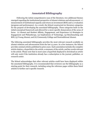 8
Annotated Bibliography
Following the initial comprehensive scan of the literature, two additional themes
emerged regarding the institutional perspective of alumni relations and advancement: 1.)
measurement of institutional capacity and return on investment (ROI) and 2.) evaluation
(program and performance). As a result, the School constructed six literature categories
for the purpose of developing the annotated bibliography. These categories built on the
initial conceptual framework and allowed for a more specific demarcation of the areas of
focus: (1) Alumni and Student Affinity, Engagement, and Experience (2) Strategies in
Engagement and Philanthropy, (3) Implications of Technology, (4) Benchmarking and
ROI, (5) Young Alumni, and (6) Community College and Nontraditional Alumni.
The following annotated bibliography provides the most relevant research available on
alumni relations and advancement from the last 15 years. In a few instances, the School
provides seminal articles published in prior years. Each annotation includes the complete
article citation, a hyperlink to the article, a summary of the article, and key words relevant
to the article. Please note that in most cases a hyperlink displayed to download an article
will only work if the institution already has a subscription to the journal, publisher, or
research center.
The School acknowledges that other relevant articles could have been displayed within
the annotated bibliography. It is recommended that reviewers use the bibliography as a
starting point for their research, including using the reference pages within these listed
articles to further one’s specific research.
 