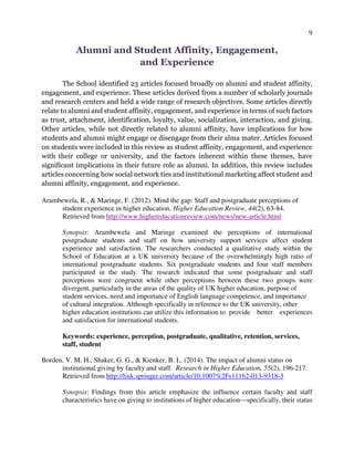 9
Alumni and Student Affinity, Engagement,
and Experience
The School identified 23 articles focused broadly on alumni and student affinity,
engagement, and experience. These articles derived from a number of scholarly journals
and research centers and held a wide range of research objectives. Some articles directly
relate to alumni and student affinity, engagement, and experience in terms of such factors
as trust, attachment, identification, loyalty, value, socialization, interaction, and giving.
Other articles, while not directly related to alumni affinity, have implications for how
students and alumni might engage or disengage from their alma mater. Articles focused
on students were included in this review as student affinity, engagement, and experience
with their college or university, and the factors inherent within these themes, have
significant implications in their future role as alumni. In addition, this review includes
articles concerning how social network ties and institutional marketing affect student and
alumni affinity, engagement, and experience.
Arambewela, R., & Maringe, F. (2012). Mind the gap: Staff and postgraduate perceptions of
student experience in higher education. Higher Education Review, 44(2), 63-84.
Retrieved from http://www.highereducationreview.com/news/new-article.html
Synopsis: Arambewela and Maringe examined the perceptions of international
postgraduate students and staff on how university support services affect student
experience and satisfaction. The researchers conducted a qualitative study within the
School of Education at a UK university because of the overwhelmingly high ratio of
international postgraduate students. Six postgraduate students and four staff members
participated in the study. The research indicated that some postgraduate and staff
perceptions were congruent while other perceptions between these two groups were
divergent, particularly in the areas of the quality of UK higher education, purpose of
student services, need and importance of English language competence, and importance
of cultural integration. Although specifically in reference to the UK university, other
higher education institutions can utilize this information to provide better experiences
and satisfaction for international students.
Keywords: experience, perception, postgraduate, qualitative, retention, services,
staff, student
Borden, V. M. H., Shaker, G. G., & Kienker, B. L. (2014). The impact of alumni status on
institutional giving by faculty and staff. Research in Higher Education, 55(2), 196-217.
Retrieved from http://link.springer.com/article/10.1007%2Fs11162-013-9318-3
Synopsis: Findings from this article emphasize the influence certain faculty and staff
characteristics have on giving to institutions of higher education—specifically, their status
 