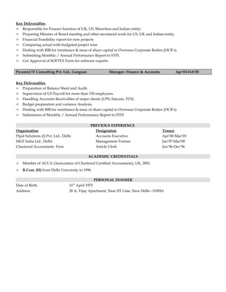 Key Deliverables
 Responsible for Finance function of UK, US, Mauritius and Indian entity.
 Preparing Minutes of Board meeting and other secretarial work for US, UK and Indian entity.
 Financial Feasibility report for new projects
 Comparing actual with budgeted project wise
 Dealing with RBI for remittance & issue of share capital to Overseas Corporate Bodies (OCB’s).
 Submitting Monthly / Annual Performance Report to STPI.
 Got Approval of SOFTEX Form for software exports.
Pyramid IT Consulting Pvt. Ltd., Gurgoan Manager- Finance & Accounts Apr’03-Feb’05
Key Deliverables
 Preparation of Balance Sheet and Audit.
 Supervision of US Payroll for more than 150 employees.
 Handling Accounts Receivables of major clients (UPS, Satyam, TCS).
 Budget preparation and variance Analysis.
 Dealing with RBI for remittance & issue of share capital to Overseas Corporate Bodies (OCB’s).
 Submission of Monthly / Annual Performance Report to STPI.
PREVIOUS EXPERIENCE
Organization Designation Tenure
Pipal Solutions (I) Pvt. Ltd., Delhi Accounts Executive Apr’00-Mar’03
MGF India Ltd., Delhi Management Trainee Jan’97-Mar’00
Chartered Accountants Firm Article Clerk Jun’96-Dec’96
ACADEMIC CREDENTIALS
 Member of ACCA (Association of Chartered Certified Accountants), UK, 2001.
 B.Com. (H) from Delhi University in 1996.
PERSONAL DOSSIER
Date of Birth: 11th
April 1975
Address: 28 A, Vijay Apartment, Near IIT Gate, New Delhi –110016
 