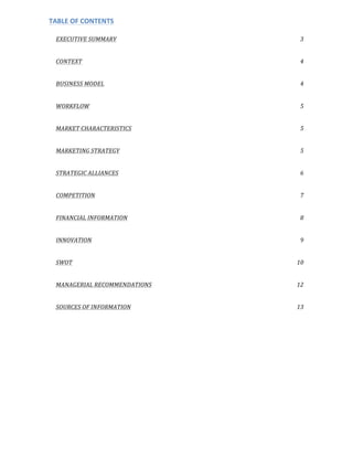 TABLE	
  OF	
  CONTENTS	
  
	
  
EXECUTIVE	
  SUMMARY	
   3	
  
CONTEXT	
   4	
  
BUSINESS	
  MODEL	
   4	
  
WORKFLOW	
   5	
  
MARKET	
  CHARACTERISTICS	
   5	
  
MARKETING	
  STRATEGY	
   5	
  
STRATEGIC	
  ALLIANCES	
   6	
  
COMPETITION	
   7	
  
FINANCIAL	
  INFORMATION	
   8	
  
INNOVATION	
   9	
  
SWOT	
   10	
  
MANAGERIAL	
  RECOMMENDATIONS	
   12	
  
SOURCES	
  OF	
  INFORMATION	
   13	
  
	
  
	
  
	
  
	
  
	
  
 