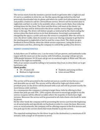  
WORKFLOW	
  
	
  
The	
  service	
  starts	
  from	
  the	
  moment	
  a	
  person	
  needs	
  to	
  get	
  home	
  after	
  a	
  night	
  out	
  and	
  
it’s	
  not	
  in	
  a	
  condition	
  to	
  drive	
  his	
  car.	
  He/she	
  opens	
  the	
  app	
  (which	
  he/she	
  had	
  
previously	
  downloaded	
  into	
  its	
  phone	
  and	
  where	
  its	
  credit	
  card	
  information	
  is	
  stored)	
  
and	
  pushes	
  a	
  button	
  to	
  ask	
  for	
  a	
  Drive2Home	
  service.	
  Drivers	
  will	
  be	
  located	
  close	
  to	
  
nightclubs	
  and	
  bars	
  in	
  order	
  to	
  be	
  available	
  when	
  a	
  client	
  needs	
  them,	
  thus	
  reducing	
  
waiting	
  times	
  for	
  the	
  client.	
  The	
  client	
  and	
  the	
  driver	
  will	
  meet	
  at	
  the	
  clients’	
  car	
  
location,	
  the	
  keys	
  will	
  be	
  delivered	
  to	
  the	
  driver	
  and	
  the	
  service	
  begins,	
  setting	
  the	
  
timer	
  in	
  the	
  app.	
  The	
  driver	
  will	
  deliver	
  people	
  as	
  instructed	
  by	
  the	
  client	
  ending	
  the	
  
service	
  when	
  the	
  client	
  arrives	
  to	
  its	
  final	
  destination.	
  Invoicing	
  is	
  automatically	
  
charged	
  by	
  the	
  app	
  to	
  a	
  credit	
  card	
  once	
  the	
  service	
  is	
  completed.	
  After	
  the	
  service	
  is	
  
over,	
  the	
  driver	
  walks,	
  takes	
  its	
  scooter	
  or	
  uses	
  a	
  car	
  sharing	
  company	
  to	
  get	
  back	
  to	
  
the	
  starting	
  point	
  (a	
  nightclub	
  or	
  bar)	
  to	
  wait	
  for	
  a	
  new	
  client.	
  The	
  client	
  can	
  give	
  
feedback	
  to	
  Driver2Home	
  about	
  the	
  whole	
  service	
  experience,	
  rating	
  the	
  driver’s	
  
performance	
  and	
  thus,	
  allowing	
  the	
  company	
  to	
  control	
  the	
  quality	
  of	
  its	
  drivers.	
  
MARKET	
  CHARACTERISTICS	
  
	
  
In	
  Italy	
  there	
  are	
  37	
  million	
  cars,	
  1	
  car	
  for	
  every	
  1.65	
  per	
  person;	
  and	
  Lombardia	
  is	
  the	
  
region	
  with	
  the	
  most	
  cars	
  in	
  the	
  country	
  with	
  5.8	
  million,	
  meaning	
  1.60	
  per	
  person.	
  
180k	
  people	
  between	
  18-­‐30	
  years	
  old	
  go	
  out	
  on	
  weekend	
  nights	
  in	
  Milan	
  and	
  70k	
  cars	
  
driven	
  in	
  the	
  night	
  on	
  weekends.	
  
90%	
  of	
  car	
  owners	
  would	
  be	
  willing	
  to	
  let	
  someone	
  they	
  trust,	
  to	
  drive	
  their	
  car	
  to	
  get	
  
back	
  home	
  safe	
  
Client	
  profile:	
  
● 18	
  –	
  35	
  years	
  old	
  
● Medium	
  to	
  high	
  income	
  
● Students	
  and	
  young	
  workers	
  
● Lives	
  around	
  Milan	
  
MARKETING	
  STRATEGY	
  
	
  
The	
  service	
  will	
  be	
  presented	
  to	
  the	
  market	
  not	
  just	
  as	
  a	
  useful	
  service	
  but	
  as	
  a	
  cool	
  
and	
  desirable	
  one	
  as	
  well.	
  The	
  service	
  will	
  be	
  offered	
  for	
  high-­‐end	
  clients	
  with	
  a	
  
premium	
  price.	
  So	
  the	
  driver	
  will	
  be	
  dressed	
  with	
  a	
  suit	
  and	
  will	
  be	
  present	
  nearby	
  the	
  
most	
  famous	
  clubs	
  and	
  bars.	
  
As	
  a	
  consequence	
  the	
  company	
  is	
  aiming	
  to	
  target	
  these	
  clubs	
  by	
  offering	
  to	
  their	
  
clients	
  free	
  pick	
  ups	
  and	
  10%	
  -­‐	
  20%	
  coupons	
  discount	
  to	
  encourage	
  people	
  to	
  try	
  the	
  
service.	
  Coupons	
  will	
  be	
  offered	
  on	
  tables	
  where	
  the	
  majority	
  of	
  clients	
  have	
  high	
  
incomes.	
  Moreover	
  the	
  service	
  will	
  be	
  presented	
  to	
  all	
  clubs	
  clients	
  who	
  book	
  for	
  seats	
  
by	
  phone.	
  
On	
  the	
  other	
  hand,	
  the	
  company	
  will	
  be	
  presenting	
  the	
  service	
  just	
  from	
  the	
  beginning	
  
on	
  all	
  social	
  media	
  and	
  specifically	
  on	
  Facebook	
  in	
  order	
  to	
  create	
  the	
  buzz.	
  Moreover,	
  
even	
  on	
  social	
  networks,	
  the	
  company	
  will	
  be	
  offering	
  coupons	
  to	
  the	
  first	
  movers	
  and	
  
free	
  pick-­‐ups	
  to	
  the	
  current	
  clients	
  that	
  invite	
  friends	
  to	
  use	
  the	
  service.	
  
	
  
The	
  expected	
  waiting	
  times	
  for	
  the	
  driver	
  to	
  get	
  to	
  the	
  destination	
  is	
  a	
  maximum	
  of	
  20	
  
minutes,	
  with	
  a	
  target	
  of	
  10	
  minutes	
  to	
  arrive.	
  
 