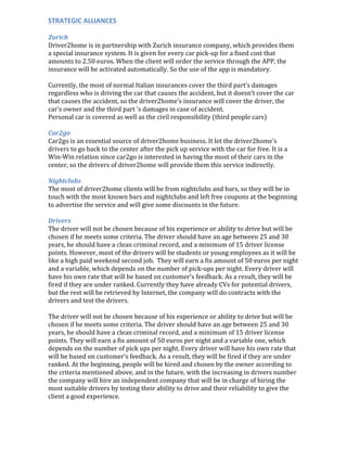 STRATEGIC	
  ALLIANCES	
  
	
  
Zurich	
  
Driver2home	
  is	
  in	
  partnership	
  with	
  Zurich	
  insurance	
  company,	
  which	
  provides	
  them	
  
a	
  special	
  insurance	
  system.	
  It	
  is	
  given	
  for	
  every	
  car	
  pick-­‐up	
  for	
  a	
  fixed	
  cost	
  that	
  
amounts	
  to	
  2.50	
  euros.	
  When	
  the	
  client	
  will	
  order	
  the	
  service	
  through	
  the	
  APP,	
  the	
  
insurance	
  will	
  be	
  activated	
  automatically.	
  So	
  the	
  use	
  of	
  the	
  app	
  is	
  mandatory.	
  
	
  
Currently,	
  the	
  most	
  of	
  normal	
  Italian	
  insurances	
  cover	
  the	
  third	
  part’s	
  damages	
  
regardless	
  who	
  is	
  driving	
  the	
  car	
  that	
  causes	
  the	
  accident,	
  but	
  it	
  doesn’t	
  cover	
  the	
  car	
  
that	
  causes	
  the	
  accident,	
  so	
  the	
  driver2home’s	
  insurance	
  will	
  cover	
  the	
  driver,	
  the	
  
car’s	
  owner	
  and	
  the	
  third	
  part	
  ‘s	
  damages	
  in	
  case	
  of	
  accident.	
  
Personal	
  car	
  is	
  covered	
  as	
  well	
  as	
  the	
  civil	
  responsibility	
  (third	
  people	
  cars)	
  
	
  
Car2go	
  
Car2go	
  is	
  an	
  essential	
  source	
  of	
  driver2home	
  business.	
  It	
  let	
  the	
  driver2home’s	
  
drivers	
  to	
  go	
  back	
  to	
  the	
  center	
  after	
  the	
  pick	
  up	
  service	
  with	
  the	
  car	
  for	
  free.	
  It	
  is	
  a	
  
Win-­‐Win	
  relation	
  since	
  car2go	
  is	
  interested	
  in	
  having	
  the	
  most	
  of	
  their	
  cars	
  in	
  the	
  
center,	
  so	
  the	
  drivers	
  of	
  driver2home	
  will	
  provide	
  them	
  this	
  service	
  indirectly.	
  	
  
	
  
Nightclubs	
  
The	
  most	
  of	
  driver2home	
  clients	
  will	
  be	
  from	
  nightclubs	
  and	
  bars,	
  so	
  they	
  will	
  be	
  in	
  
touch	
  with	
  the	
  most	
  known	
  bars	
  and	
  nightclubs	
  and	
  left	
  free	
  coupons	
  at	
  the	
  beginning	
  
to	
  advertise	
  the	
  service	
  and	
  will	
  give	
  some	
  discounts	
  in	
  the	
  future.	
  
	
  
Drivers	
  
The	
  driver	
  will	
  not	
  be	
  chosen	
  because	
  of	
  his	
  experience	
  or	
  ability	
  to	
  drive	
  but	
  will	
  be	
  
chosen	
  if	
  he	
  meets	
  some	
  criteria.	
  The	
  driver	
  should	
  have	
  an	
  age	
  between	
  25	
  and	
  30	
  
years,	
  he	
  should	
  have	
  a	
  clean	
  criminal	
  record,	
  and	
  a	
  minimum	
  of	
  15	
  driver	
  license	
  
points.	
  However,	
  most	
  of	
  the	
  drivers	
  will	
  be	
  students	
  or	
  young	
  employees	
  as	
  it	
  will	
  be	
  
like	
  a	
  high	
  paid	
  weekend	
  second	
  job.	
  	
  They	
  will	
  earn	
  a	
  fix	
  amount	
  of	
  50	
  euros	
  per	
  night	
  
and	
  a	
  variable,	
  which	
  depends	
  on	
  the	
  number	
  of	
  pick-­‐ups	
  per	
  night.	
  Every	
  driver	
  will	
  
have	
  his	
  own	
  rate	
  that	
  will	
  be	
  based	
  on	
  customer’s	
  feedback.	
  As	
  a	
  result,	
  they	
  will	
  be	
  
fired	
  if	
  they	
  are	
  under	
  ranked.	
  Currently	
  they	
  have	
  already	
  CVs	
  for	
  potential	
  drivers,	
  
but	
  the	
  rest	
  will	
  be	
  retrieved	
  by	
  Internet,	
  the	
  company	
  will	
  do	
  contracts	
  with	
  the	
  
drivers	
  and	
  test	
  the	
  drivers.	
  	
  
	
  
The	
  driver	
  will	
  not	
  be	
  chosen	
  because	
  of	
  his	
  experience	
  or	
  ability	
  to	
  drive	
  but	
  will	
  be	
  
chosen	
  if	
  he	
  meets	
  some	
  criteria.	
  The	
  driver	
  should	
  have	
  an	
  age	
  between	
  25	
  and	
  30	
  
years,	
  he	
  should	
  have	
  a	
  clean	
  criminal	
  record,	
  and	
  a	
  minimum	
  of	
  15	
  driver	
  license	
  
points.	
  They	
  will	
  earn	
  a	
  fix	
  amount	
  of	
  50	
  euros	
  per	
  night	
  and	
  a	
  variable	
  one,	
  which	
  
depends	
  on	
  the	
  number	
  of	
  pick	
  ups	
  per	
  night.	
  Every	
  driver	
  will	
  have	
  his	
  own	
  rate	
  that	
  
will	
  be	
  based	
  on	
  customer’s	
  feedback.	
  As	
  a	
  result,	
  they	
  will	
  be	
  fired	
  if	
  they	
  are	
  under	
  
ranked.	
  At	
  the	
  beginning,	
  people	
  will	
  be	
  hired	
  and	
  chosen	
  by	
  the	
  owner	
  according	
  to	
  
the	
  criteria	
  mentioned	
  above,	
  and	
  in	
  the	
  future,	
  with	
  the	
  increasing	
  in	
  drivers	
  number	
  
the	
  company	
  will	
  hire	
  an	
  independent	
  company	
  that	
  will	
  be	
  in	
  charge	
  of	
  hiring	
  the	
  
most	
  suitable	
  drivers	
  by	
  testing	
  their	
  ability	
  to	
  drive	
  and	
  their	
  reliability	
  to	
  give	
  the	
  
client	
  a	
  good	
  experience.	
  
 