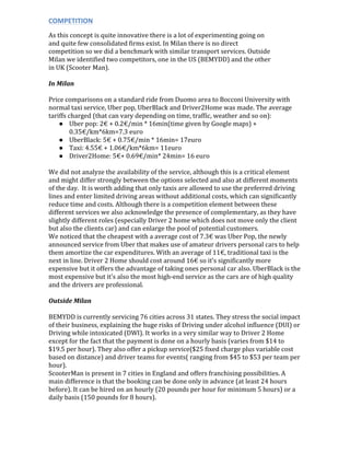 COMPETITION	
  
As	
  this	
  concept	
  is	
  quite	
  innovative	
  there	
  is	
  a	
  lot	
  of	
  experimenting	
  going	
  on	
  
and	
  quite	
  few	
  consolidated	
  firms	
  exist.	
  In	
  Milan	
  there	
  is	
  no	
  direct	
  
competition	
  so	
  we	
  did	
  a	
  benchmark	
  with	
  similar	
  transport	
  services.	
  Outside	
  
Milan	
  we	
  identified	
  two	
  competitors,	
  one	
  in	
  the	
  US	
  (BEMYDD)	
  and	
  the	
  other	
  
in	
  UK	
  (Scooter	
  Man).	
  	
  
In	
  Milan	
  
Price	
  comparisons	
  on	
  a	
  standard	
  ride	
  from	
  Duomo	
  area	
  to	
  Bocconi	
  University	
  with	
  
normal	
  taxi	
  service,	
  Uber	
  pop,	
  UberBlack	
  and	
  Driver2Home	
  was	
  made.	
  The	
  average	
  
tariffs	
  charged	
  (that	
  can	
  vary	
  depending	
  on	
  time,	
  traffic,	
  weather	
  and	
  so	
  on):	
  
● Uber	
  pop:	
  2€	
  +	
  0.2€/min	
  *	
  16min(time	
  given	
  by	
  Google	
  maps)	
  +	
  
0.35€/km*6km=7.3	
  euro	
  
● UberBlack:	
  5€	
  +	
  0.75€/min	
  *	
  16min=	
  17euro	
  
● Taxi:	
  4.55€	
  +	
  1.06€/km*6km=	
  11euro	
  
● Driver2Home:	
  5€+	
  0.69€/min*	
  24min=	
  16	
  euro	
  
	
  
We	
  did	
  not	
  analyze	
  the	
  availability	
  of	
  the	
  service,	
  although	
  this	
  is	
  a	
  critical	
  element	
  
and	
  might	
  differ	
  strongly	
  between	
  the	
  options	
  selected	
  and	
  also	
  at	
  different	
  moments	
  
of	
  the	
  day.	
  	
  It	
  is	
  worth	
  adding	
  that	
  only	
  taxis	
  are	
  allowed	
  to	
  use	
  the	
  preferred	
  driving	
  
lines	
  and	
  enter	
  limited	
  driving	
  areas	
  without	
  additional	
  costs,	
  which	
  can	
  significantly	
  
reduce	
  time	
  and	
  costs.	
  Although	
  there	
  is	
  a	
  competition	
  element	
  between	
  these	
  
different	
  services	
  we	
  also	
  acknowledge	
  the	
  presence	
  of	
  complementary,	
  as	
  they	
  have	
  
slightly	
  different	
  roles	
  (especially	
  Driver	
  2	
  home	
  which	
  does	
  not	
  move	
  only	
  the	
  client	
  
but	
  also	
  the	
  clients	
  car)	
  and	
  can	
  enlarge	
  the	
  pool	
  of	
  potential	
  customers.	
  	
  
We	
  noticed	
  that	
  the	
  cheapest	
  with	
  a	
  average	
  cost	
  of	
  7.3€	
  was	
  Uber	
  Pop,	
  the	
  newly	
  
announced	
  service	
  from	
  Uber	
  that	
  makes	
  use	
  of	
  amateur	
  drivers	
  personal	
  cars	
  to	
  help	
  
them	
  amortize	
  the	
  car	
  expenditures.	
  With	
  an	
  average	
  of	
  11€,	
  traditional	
  taxi	
  is	
  the	
  
next	
  in	
  line.	
  Driver	
  2	
  Home	
  should	
  cost	
  around	
  16€	
  so	
  it’s	
  significantly	
  more	
  
expensive	
  but	
  it	
  offers	
  the	
  advantage	
  of	
  taking	
  ones	
  personal	
  car	
  also.	
  UberBlack	
  is	
  the	
  
most	
  expensive	
  but	
  it’s	
  also	
  the	
  most	
  high-­‐end	
  service	
  as	
  the	
  cars	
  are	
  of	
  high	
  quality	
  
and	
  the	
  drivers	
  are	
  professional.	
  	
  
	
  
Outside	
  Milan	
  
	
  
BEMYDD	
  is	
  currently	
  servicing	
  76	
  cities	
  across	
  31	
  states.	
  They	
  stress	
  the	
  social	
  impact	
  
of	
  their	
  business,	
  explaining	
  the	
  huge	
  risks	
  of	
  Driving	
  under	
  alcohol	
  influence	
  (DUI)	
  or	
  
Driving	
  while	
  intoxicated	
  (DWI).	
  It	
  works	
  in	
  a	
  very	
  similar	
  way	
  to	
  Driver	
  2	
  Home	
  
except	
  for	
  the	
  fact	
  that	
  the	
  payment	
  is	
  done	
  on	
  a	
  hourly	
  basis	
  (varies	
  from	
  $14	
  to	
  
$19.5	
  per	
  hour).	
  They	
  also	
  offer	
  a	
  pickup	
  service($25	
  fixed	
  charge	
  plus	
  variable	
  cost	
  
based	
  on	
  distance)	
  and	
  driver	
  teams	
  for	
  events(	
  ranging	
  from	
  $45	
  to	
  $53	
  per	
  team	
  per	
  
hour).	
  	
  
ScooterMan	
  is	
  present	
  in	
  7	
  cities	
  in	
  England	
  and	
  offers	
  franchising	
  possibilities.	
  A	
  
main	
  difference	
  is	
  that	
  the	
  booking	
  can	
  be	
  done	
  only	
  in	
  advance	
  (at	
  least	
  24	
  hours	
  
before).	
  It	
  can	
  be	
  hired	
  on	
  an	
  hourly	
  (20	
  pounds	
  per	
  hour	
  for	
  minimum	
  5	
  hours)	
  or	
  a	
  
daily	
  basis	
  (150	
  pounds	
  for	
  8	
  hours).	
   	
  
 