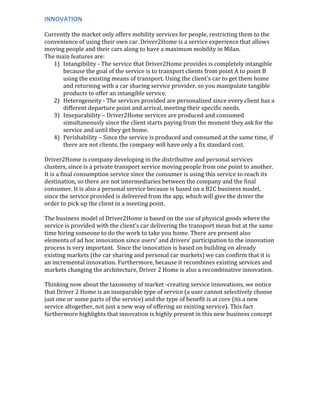 INNOVATION	
  
	
  
Currently	
  the	
  market	
  only	
  offers	
  mobility	
  services	
  for	
  people,	
  restricting	
  them	
  to	
  the	
  
convenience	
  of	
  using	
  their	
  own	
  car.	
  Driver2Home	
  is	
  a	
  service	
  experience	
  that	
  allows	
  
moving	
  people	
  and	
  their	
  cars	
  along	
  to	
  have	
  a	
  maximum	
  mobility	
  in	
  Milan.	
  	
  
The	
  main	
  features	
  are:	
  
1) Intangibility	
  -­‐	
  The	
  service	
  that	
  Driver2Home	
  provides	
  is	
  completely	
  intangible	
  
because	
  the	
  goal	
  of	
  the	
  service	
  is	
  to	
  transport	
  clients	
  from	
  point	
  A	
  to	
  point	
  B	
  
using	
  the	
  existing	
  means	
  of	
  transport.	
  Using	
  the	
  client’s	
  car	
  to	
  get	
  them	
  home	
  
and	
  returning	
  with	
  a	
  car	
  sharing	
  service	
  provider,	
  so	
  you	
  manipulate	
  tangible	
  
products	
  to	
  offer	
  an	
  intangible	
  service.	
  
2) Heterogeneity	
  -­‐	
  The	
  services	
  provided	
  are	
  personalized	
  since	
  every	
  client	
  has	
  a	
  
different	
  departure	
  point	
  and	
  arrival,	
  meeting	
  their	
  specific	
  needs.	
  	
  
3) Inseparability	
  –	
  Driver2Home	
  services	
  are	
  produced	
  and	
  consumed	
  
simultaneously	
  since	
  the	
  client	
  starts	
  paying	
  from	
  the	
  moment	
  they	
  ask	
  for	
  the	
  
service	
  and	
  until	
  they	
  get	
  home.	
  
4) Perishability	
  –	
  Since	
  the	
  service	
  is	
  produced	
  and	
  consumed	
  at	
  the	
  same	
  time,	
  if	
  
there	
  are	
  not	
  clients,	
  the	
  company	
  will	
  have	
  only	
  a	
  fix	
  standard	
  cost.	
  
	
  
Driver2Home	
  is	
  company	
  developing	
  in	
  the	
  distributive	
  and	
  personal	
  services	
  
clusters,	
  since	
  is	
  a	
  private	
  transport	
  service	
  moving	
  people	
  from	
  one	
  point	
  to	
  another.	
  
It	
  is	
  a	
  final	
  consumption	
  service	
  since	
  the	
  consumer	
  is	
  using	
  this	
  service	
  to	
  reach	
  its	
  
destination,	
  so	
  there	
  are	
  not	
  intermediaries	
  between	
  the	
  company	
  and	
  the	
  final	
  
consumer.	
  It	
  is	
  also	
  a	
  personal	
  service	
  because	
  is	
  based	
  on	
  a	
  B2C	
  business	
  model,	
  
since	
  the	
  service	
  provided	
  is	
  delivered	
  from	
  the	
  app,	
  which	
  will	
  give	
  the	
  driver	
  the	
  
order	
  to	
  pick	
  up	
  the	
  client	
  in	
  a	
  meeting	
  point.	
  
	
  
The	
  business	
  model	
  of	
  Driver2Home	
  is	
  based	
  on	
  the	
  use	
  of	
  physical	
  goods	
  where	
  the	
  
service	
  is	
  provided	
  with	
  the	
  client’s	
  car	
  delivering	
  the	
  transport	
  mean	
  but	
  at	
  the	
  same	
  
time	
  hiring	
  someone	
  to	
  do	
  the	
  work	
  to	
  take	
  you	
  home.	
  There	
  are	
  present	
  also	
  
elements	
  of	
  ad	
  hoc	
  innovation	
  since	
  users’	
  and	
  drivers’	
  participation	
  to	
  the	
  innovation	
  
process	
  is	
  very	
  important.	
  	
  Since	
  the	
  innovation	
  is	
  based	
  on	
  building	
  on	
  already	
  
existing	
  markets	
  (the	
  car	
  sharing	
  and	
  personal	
  car	
  markets)	
  we	
  can	
  confirm	
  that	
  it	
  is	
  
an	
  incremental	
  innovation.	
  Furthermore,	
  because	
  it	
  recombines	
  existing	
  services	
  and	
  
markets	
  changing	
  the	
  architecture,	
  Driver	
  2	
  Home	
  is	
  also	
  a	
  recombinative	
  innovation.	
  
	
  
Thinking	
  now	
  about	
  the	
  taxonomy	
  of	
  market	
  -­‐creating	
  service	
  innovations,	
  we	
  notice	
  
that	
  Driver	
  2	
  Home	
  is	
  an	
  inseparable	
  type	
  of	
  service	
  (a	
  user	
  cannot	
  selectively	
  choose	
  
just	
  one	
  or	
  some	
  parts	
  of	
  the	
  service)	
  and	
  the	
  type	
  of	
  benefit	
  is	
  at	
  core	
  (its	
  a	
  new	
  
service	
  altogether,	
  not	
  just	
  a	
  new	
  way	
  of	
  offering	
  an	
  existing	
  service).	
  This	
  fact	
  
furthermore	
  highlights	
  that	
  innovation	
  is	
  highly	
  present	
  in	
  this	
  new	
  business	
  concept	
  
	
  
	
   	
  
 