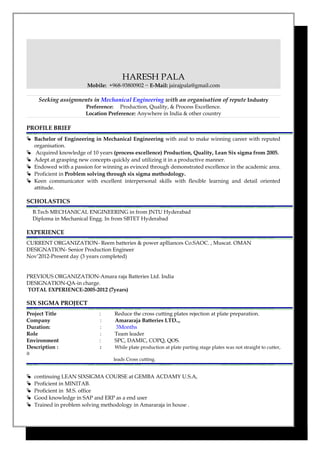 HARESH PALA
Mobile: +968-93800902 ~ E-Mail: jairajpala@gmail.com
Seeking assignments in Mechanical Engineering with an organisation of repute Industry
Preference: Production, Quality, & Process Excellence.
Location Preference: Anywhere in India & other country
PROFILE BRIEF
 Bachelor of Engineering in Mechanical Engineering with zeal to make winning career with reputed
organisation.
 Acquired knowledge of 10 years (process excellence) Production, Quality, Lean Six sigma from 2005.
 Adept at grasping new concepts quickly and utilizing it in a productive manner.
 Endowed with a passion for winning as evinced through demonstrated excellence in the academic area.
 Proficient in Problem solving through six sigma methodology.
 Keen communicator with excellent interpersonal skills with flexible learning and detail oriented
attitude.
SCHOLASTICS
B.Tech MECHANICAL ENGINEERING in from JNTU Hyderabad
Diploma in Mechanical Engg. In from SBTET Hyderabad
EXPERIENCE
CURRENT ORGANIZATION- Reem batteries & power aplliances Co.SAOC. , Muscat. OMAN
DESIGNATION- Senior Production Engineer
Nov’2012-Present day (3 years completed)
PREVIOUS ORGANIZATION-Amara raja Batteries Ltd. India
DESIGNATION-QA-in charge.
TOTAL EXPERIENCE-2005-2012 (7years)
SIX SIGMA PROJECT
Project Title : Reduce the cross cutting plates rejection at plate preparation.
Company : Amararaja Batteries LTD..,
Duration: : 3Months
Role : Team leader
Environment : SPC, DAMIC, COPQ, QOS.
Description : : While plate production at plate parting stage plates was not straight to cutter,
it
leads Cross cutting.
 continuing LEAN SIXSIGMA COURSE at GEMBA ACDAMY U.S.A,
 Proficient in MINITAB.
 Proficient in M.S. office
 Good knowledge in SAP and ERP as a end user
 Trained in problem solving methodology in Amararaja in house .
 