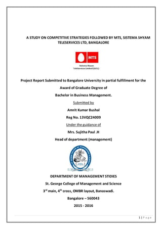 1 | P a g e
A STUDY ON COMPETITIVE STRATEGIES FOLLOWED BY MTS, SISTEMA SHYAM
TELESERVICES LTD, BANGALORE
Project Report Submitted to Bangalore University in partial fulfillment for the
Award of Graduate Degree of
Bachelor in Business Management.
Submitted by
Amrit Kumar Bushal
Reg No. 13VQC24009
Under the guidance of
Mrs. Sujitha Paul .H
Head of department (management)
DEPARTMENT OF MANAGEMENT STIDIES
St. George College of Management and Science
3rd
main, 4th
cross, OMBR layout, Banaswadi.
Bangalore – 560043
2015 - 2016
 