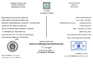 ‫ﺍﻟﺴﻌﻮﺩﻳﺔ‬ ‫ﺍﻟﻌﺮﺑﻴﺔ‬ ‫ﺍﻟﻤﻤﻠﻜﺔ‬
‫ﺍﻟﺘﻌﻠﻴﻢ‬ ‫ﻭﺯﺍﺭﺓ‬
‫ﺧﺎﻟﺪ‬ ‫ﺍﻟﻤﻠﻚ‬ ‫ﺟﺎﻣﻌﺔ‬
Kingdom of Saudi Arabia
Ministry of Education
King Khalid University
‫ﺗﺨﺮﺝ‬ ‫ﻭﺛﻴﻘﺔ‬
Graduation Certificate
‫ﺍﻟﻄﺎﻟﺐ‬ ‫ﺑﺄﻥ‬ ‫ﺧﺎﻟﺪ‬ ‫ﺍﻟﻤﻠﻚ‬ ‫ﺟﺎﻣﻌﺔ‬ ‫ﺗﺸﻬﺪ‬
‫ﻋﺴﻴﺮﻱ‬ ‫ﻋﺒﺪﺍﻟﻠﻪ‬ ‫ﺑﻦ‬ ‫ﺧﺎﻟﺪ‬ ‫ﻋﺒﺪﺍﻟﻠﻪ‬
‫ﻭﺍﻟـﺘﺴﺠﻴﻞ‬ ‫ﺍﻟـﻘـﺒـﻮﻝ‬ ‫ﻋﻤﻴــﺪ‬
DEAN OF ADMISSION AND REGISTRATION
‫ﻓﺎﺭﺡ‬ ‫ﺁﻝ‬ ‫ﺳﻌﺪ‬ ‫ﺑﻦ‬ ‫ﺳﻠﻄﺎﻥ‬ .‫ﺩ‬
Dr. Sultan S. Al Fareh
King Khalid University hereby certifies that
ASIRI, ABDULLAH KHALID ABDULLAH
graduated in the College Of Engineering
and was awarded the degree of Bachelor - Regularity
‫ﺍﻟﺨﺘــﻢ‬
Date of Graduation : 04-06-2015AD
Date of Issue: 10-06-2015( Edition No )
with a G.P.A of 3.96 /5 and Very Good Category
in the Second Semester:2014/2015
(431804659) ‫ﺟﺎﻣﻌﻲ‬ ‫ﺭﻗﻢ‬(1076421153) ‫ﺭﻗﻢ‬ ‫ﻣﺪﻧﻲ‬ ‫ﻭﺳﺠﻞ‬
‫ﺍﻟﻬﻨﺪﺳﺔ‬ ‫ﻛﻠﻴﺔ‬ ‫ﻓﻲ‬ ‫ﺗﺨﺮﺝ‬ ‫ﻗﺪ‬
‫ﻣﻨﺘﻈﻤﺎ‬ - ‫ﺑﻜﺎﻟﻮﺭﻳﻮﺱ‬ ‫ﺩﺭﺟﺔ‬ ‫ﻋﻠﻰ‬ ‫ﻭﺣﺼﻞ‬
(5) ‫ﻣﻦ‬ (3.96) ‫ﺗﺮﺍﻛﻤﻲ‬ ‫ﻭﻣﻌﺪﻝ‬ (‫ﺟﺪﺍ‬ ‫)ﺟﻴﺪ‬ ‫ﻋﺎﻡ‬ ‫ﺑﺘﻘﺪﻳﺮ‬
‫6341ﻫـ‬ / 1435 ‫ﺍﻟﺠﺎﻣﻌﻲ‬ ‫ﻟﻠﻌﺎﻡ‬ ‫ﺍﻟﺜﺎﻧﻲ‬ ‫ﺍﻟﻔﺼﻞ‬ ‫ﺑﻨﻬﺎﻳﺔ‬
Student ID
( ‫ﺭﻗﻢ‬ ‫ﻫـ)ﺇﺻﺪﺍﺭ‬ 1436-08-23 :‫ﺑﺘﺎﺭﻳﺦ‬ ‫ﺍﻟﻮﺛﻴﻘﺔ‬ ‫ﻫﺬﻩ‬ ‫ﺇﺻﺪﺍﺭ‬ ‫ﺗﻢ‬
‫ﻫـ‬ 1436-08-17 :‫ﺍﻟﺘﺨﺮﺝ‬ ‫ﺗﺎﺭﻳﺦ‬
(1076421153)and National ID(431804659)
in Mechanical Engineering ‫ﻣﻴﻜﺎﻧﻴﻜﻴﺔ‬ ‫ﻫﻨﺪﺳﺔ‬ ‫ﺗﺨﺼﺺ‬
 